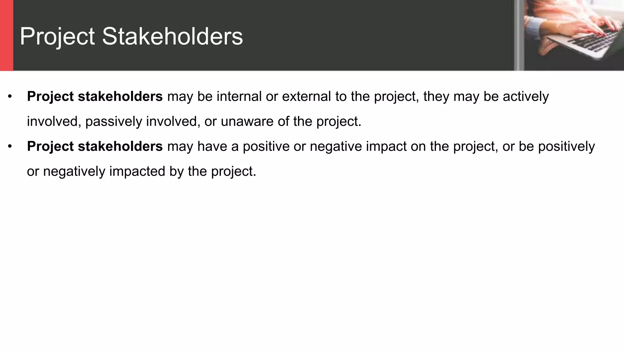 Project Stakeholders
• Project stakeholders may be internal or external to the project, they may be actively
involved, passively involved, or unaware of the project.
• Project stakeholders may have a positive or negative impact on the project, or be positively
or negatively impacted by the project.
 