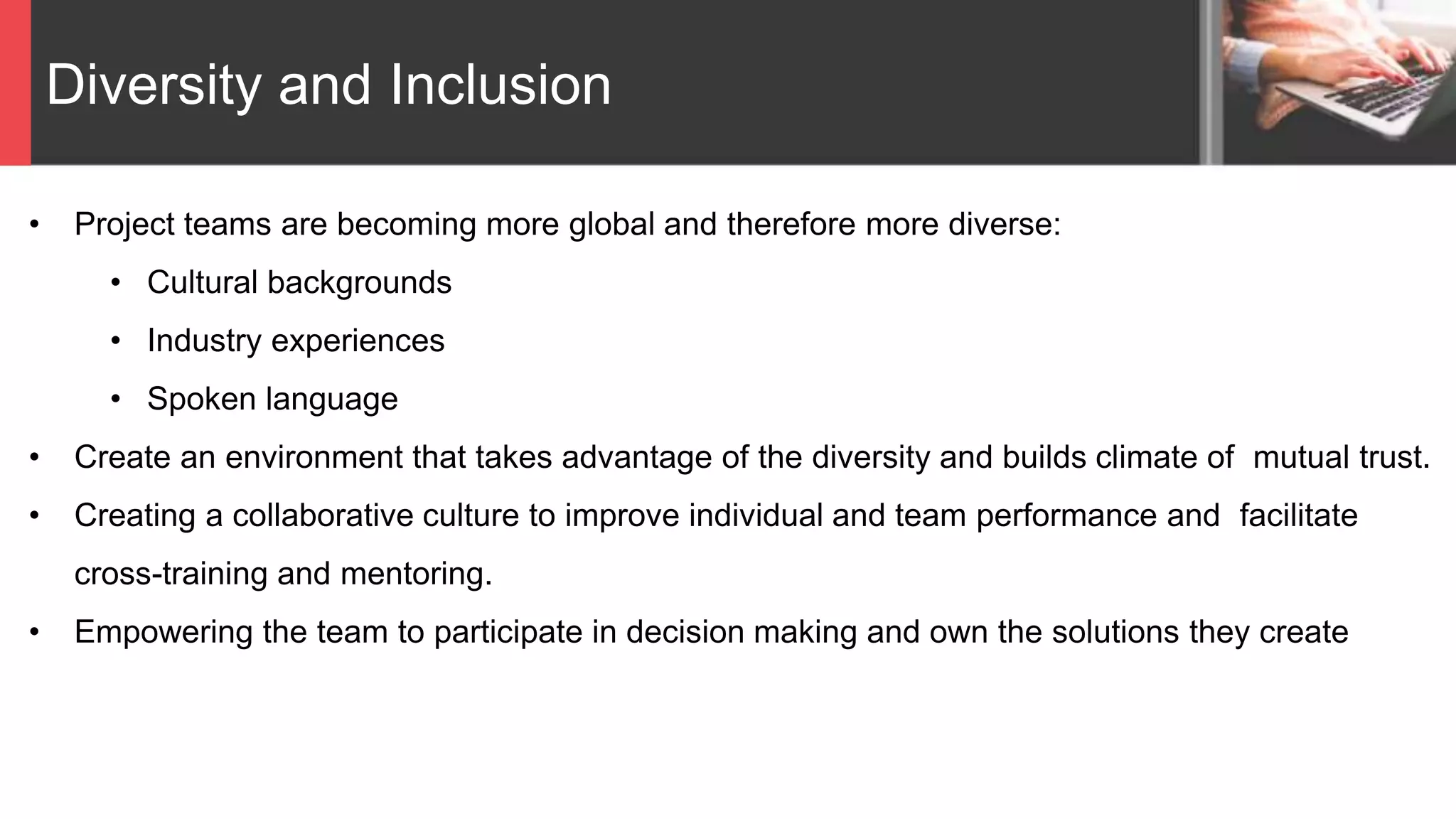 Diversity and Inclusion
• Project teams are becoming more global and therefore more diverse:
• Cultural backgrounds
• Industry experiences
• Spoken language
• Create an environment that takes advantage of the diversity and builds climate of mutual trust.
• Creating a collaborative culture to improve individual and team performance and facilitate
cross-training and mentoring.
• Empowering the team to participate in decision making and own the solutions they create
 