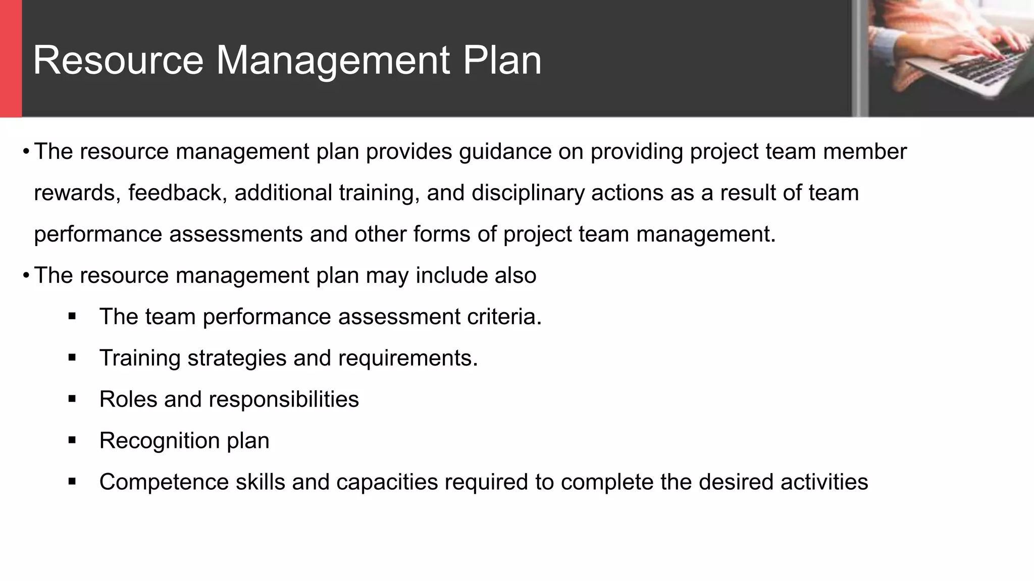 Resource Management Plan
• The resource management plan provides guidance on providing project team member
rewards, feedback, additional training, and disciplinary actions as a result of team
performance assessments and other forms of project team management.
• The resource management plan may include also
 The team performance assessment criteria.
 Training strategies and requirements.
 Roles and responsibilities
 Recognition plan
 Competence skills and capacities required to complete the desired activities
 