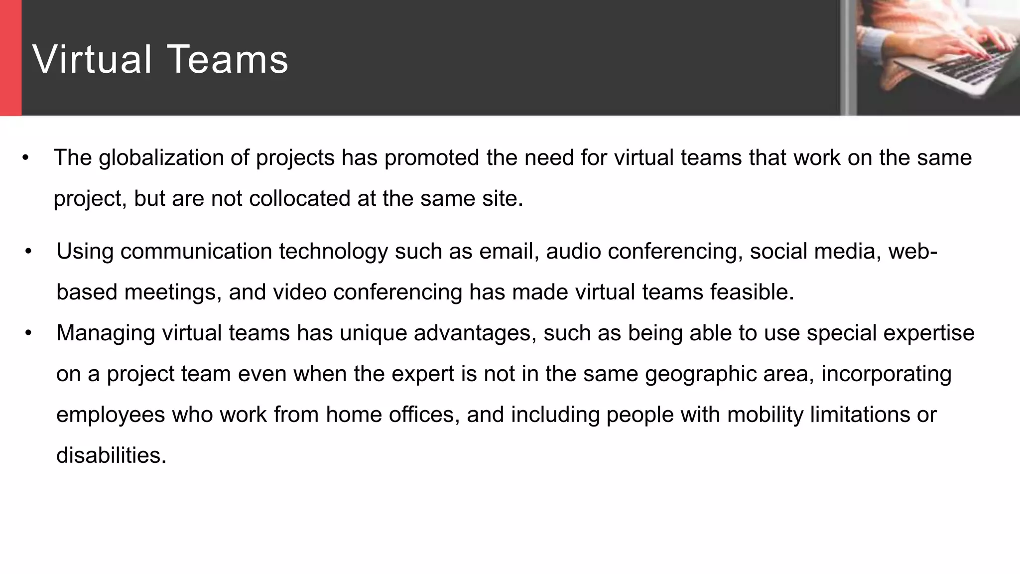 Virtual Teams
• The globalization of projects has promoted the need for virtual teams that work on the same
project, but are not collocated at the same site.
• Using communication technology such as email, audio conferencing, social media, web-
based meetings, and video conferencing has made virtual teams feasible.
• Managing virtual teams has unique advantages, such as being able to use special expertise
on a project team even when the expert is not in the same geographic area, incorporating
employees who work from home offices, and including people with mobility limitations or
disabilities.
 