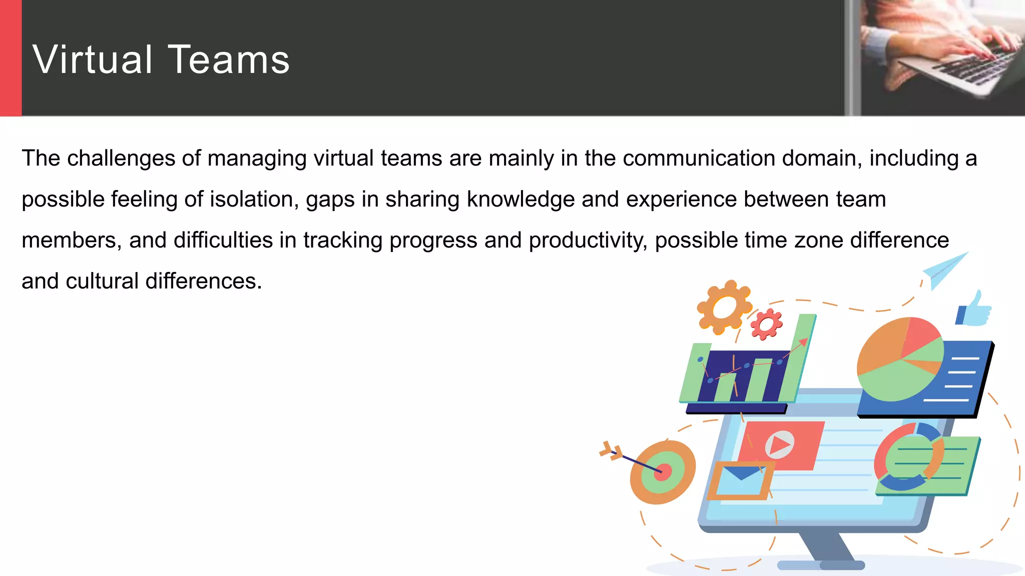 Virtual Teams
The challenges of managing virtual teams are mainly in the communication domain, including a
possible feeling of isolation, gaps in sharing knowledge and experience between team
members, and difficulties in tracking progress and productivity, possible time zone difference
and cultural differences.
 