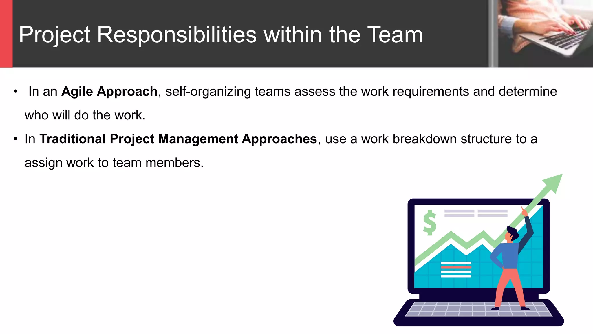 Project Responsibilities within the Team
• In an Agile Approach, self-organizing teams assess the work requirements and determine
who will do the work.
• In Traditional Project Management Approaches, use a work breakdown structure to a
assign work to team members.
 
