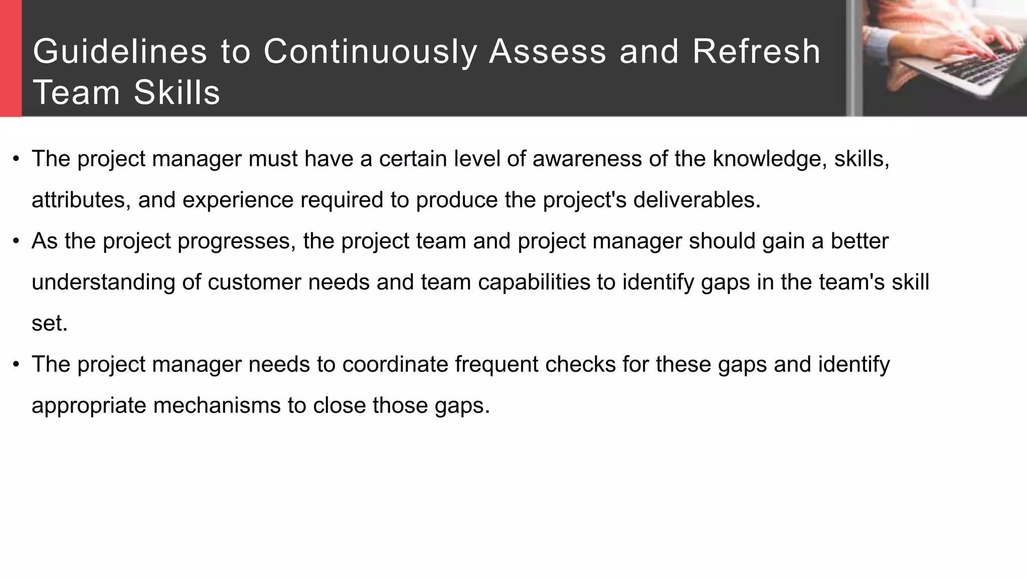 Guidelines to Continuously Assess and Refresh
Team Skills
• The project manager must have a certain level of awareness of the knowledge, skills,
attributes, and experience required to produce the project's deliverables.
• As the project progresses, the project team and project manager should gain a better
understanding of customer needs and team capabilities to identify gaps in the team's skill
set.
• The project manager needs to coordinate frequent checks for these gaps and identify
appropriate mechanisms to close those gaps.
 