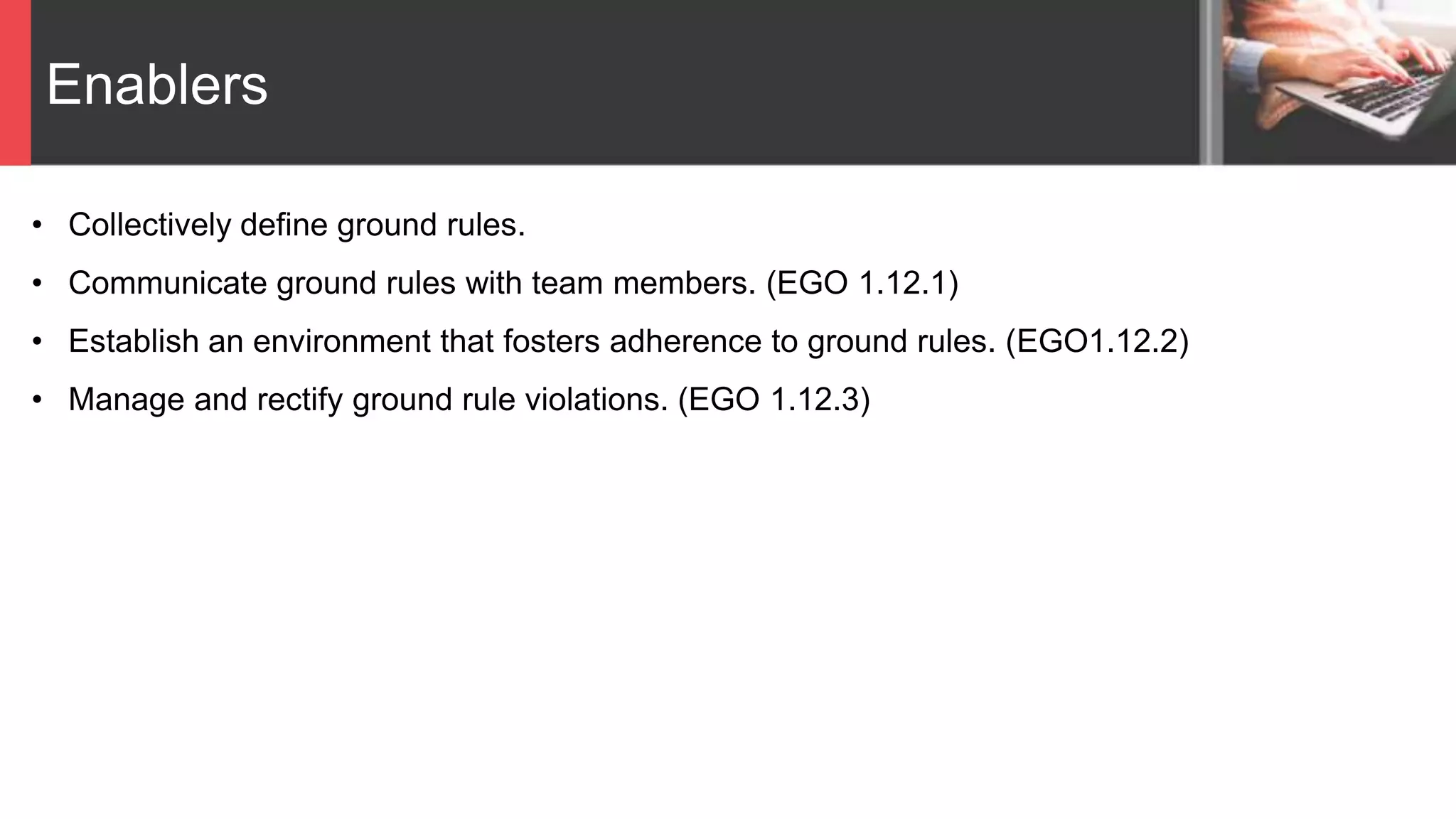 Enablers
• Collectively define ground rules.
• Communicate ground rules with team members. (EGO 1.12.1)
• Establish an environment that fosters adherence to ground rules. (EGO1.12.2)
• Manage and rectify ground rule violations. (EGO 1.12.3)
 