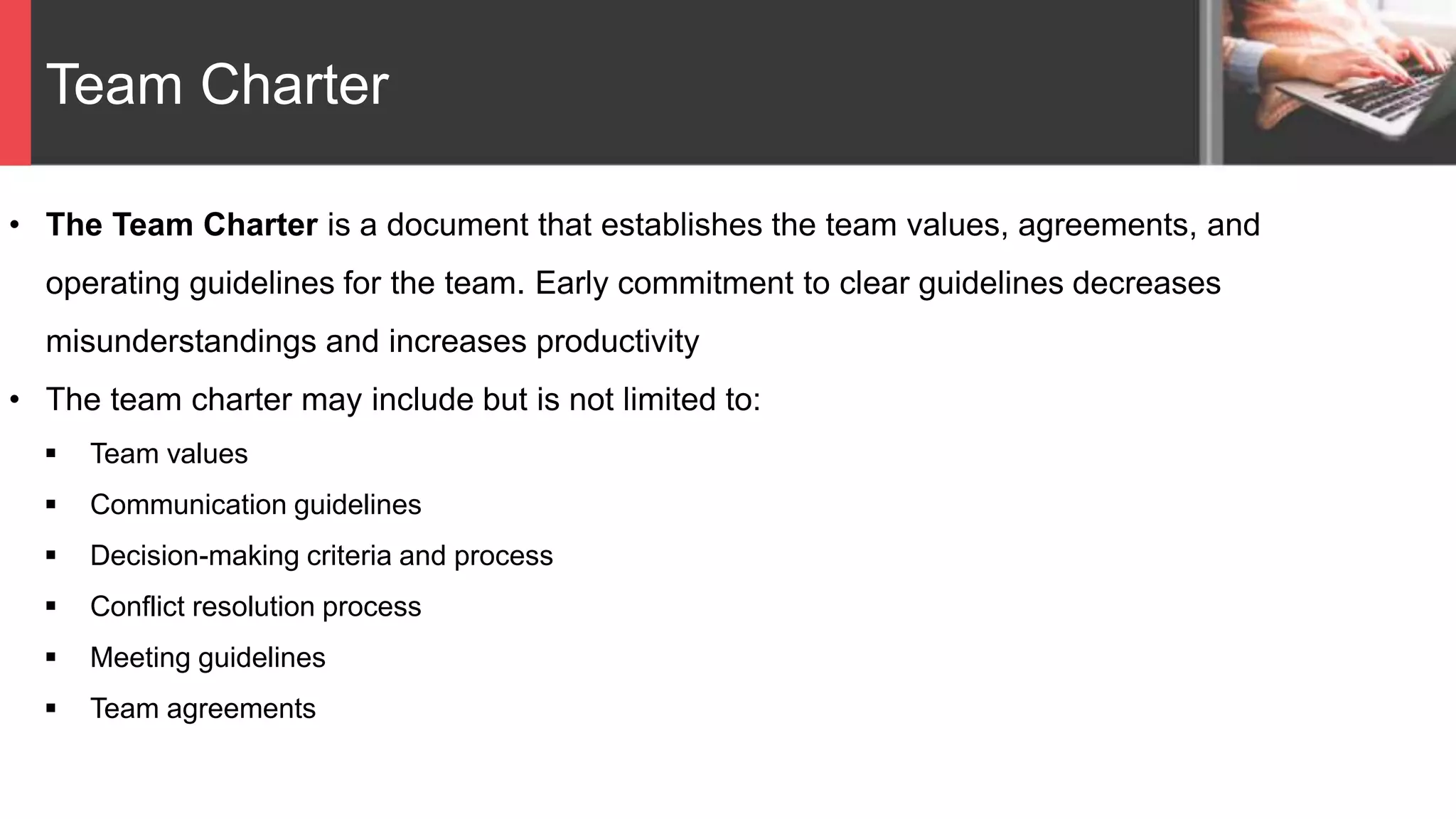 Team Charter
• The Team Charter is a document that establishes the team values, agreements, and
operating guidelines for the team. Early commitment to clear guidelines decreases
misunderstandings and increases productivity
• The team charter may include but is not limited to:
 Team values
 Communication guidelines
 Decision-making criteria and process
 Conflict resolution process
 Meeting guidelines
 Team agreements
 