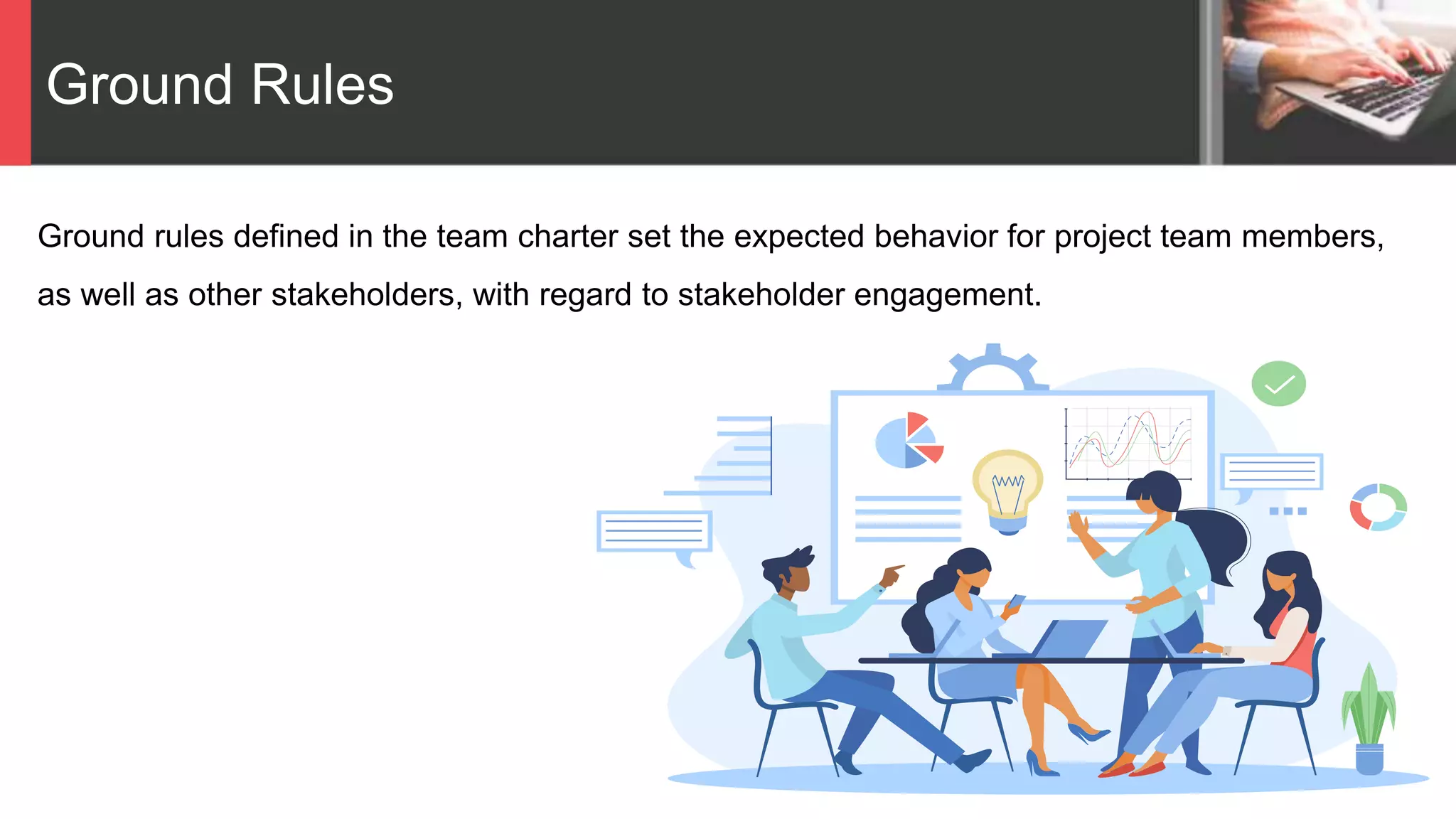 Ground Rules
Ground rules defined in the team charter set the expected behavior for project team members,
as well as other stakeholders, with regard to stakeholder engagement.
 