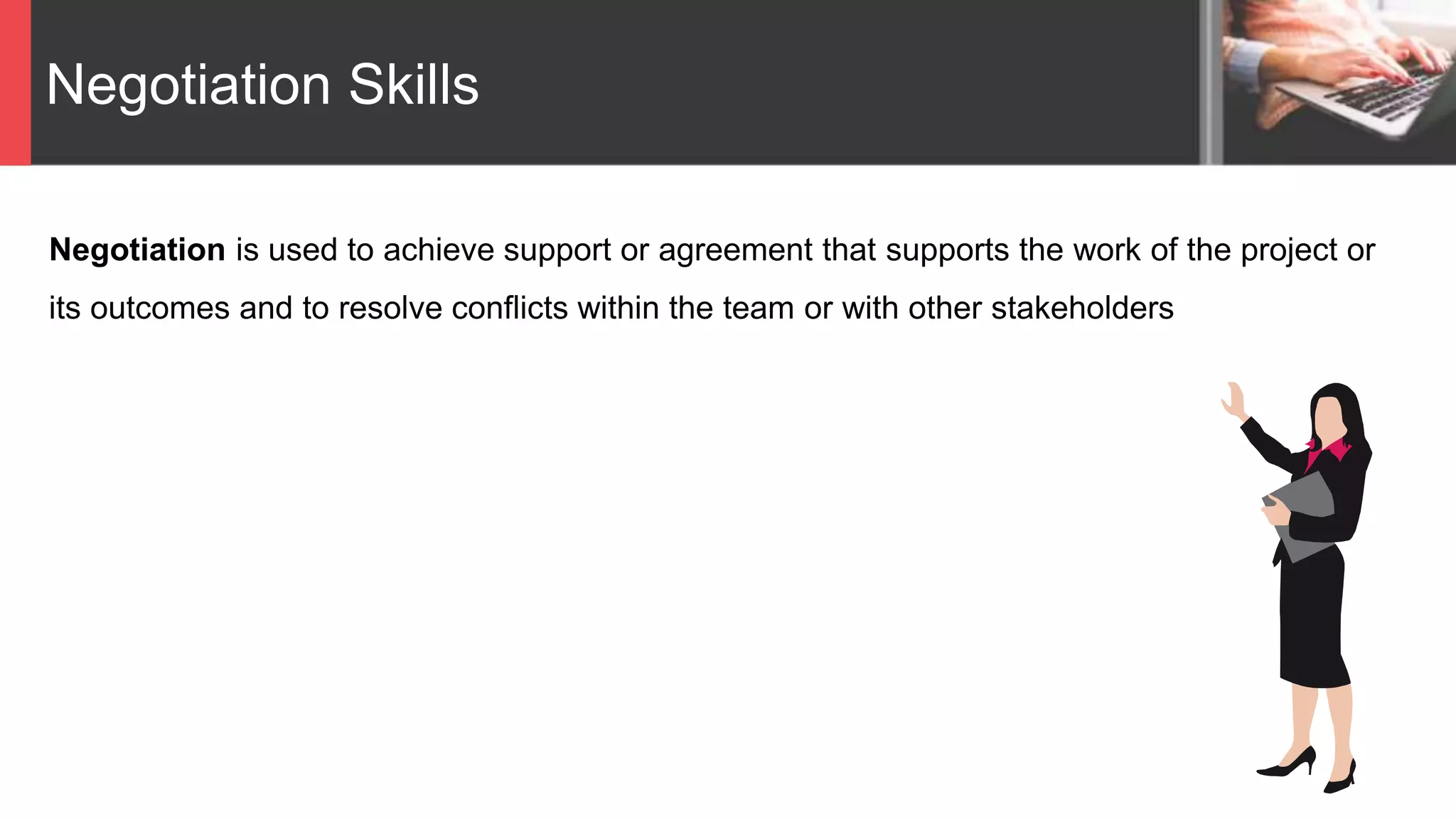 Negotiation Skills
Negotiation is used to achieve support or agreement that supports the work of the project or
its outcomes and to resolve conflicts within the team or with other stakeholders
 