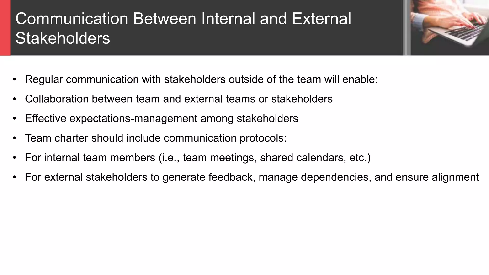 Communication Between Internal and External
Stakeholders
• Regular communication with stakeholders outside of the team will enable:
• Collaboration between team and external teams or stakeholders
• Effective expectations-management among stakeholders
• Team charter should include communication protocols:
• For internal team members (i.e., team meetings, shared calendars, etc.)
• For external stakeholders to generate feedback, manage dependencies, and ensure alignment
 
