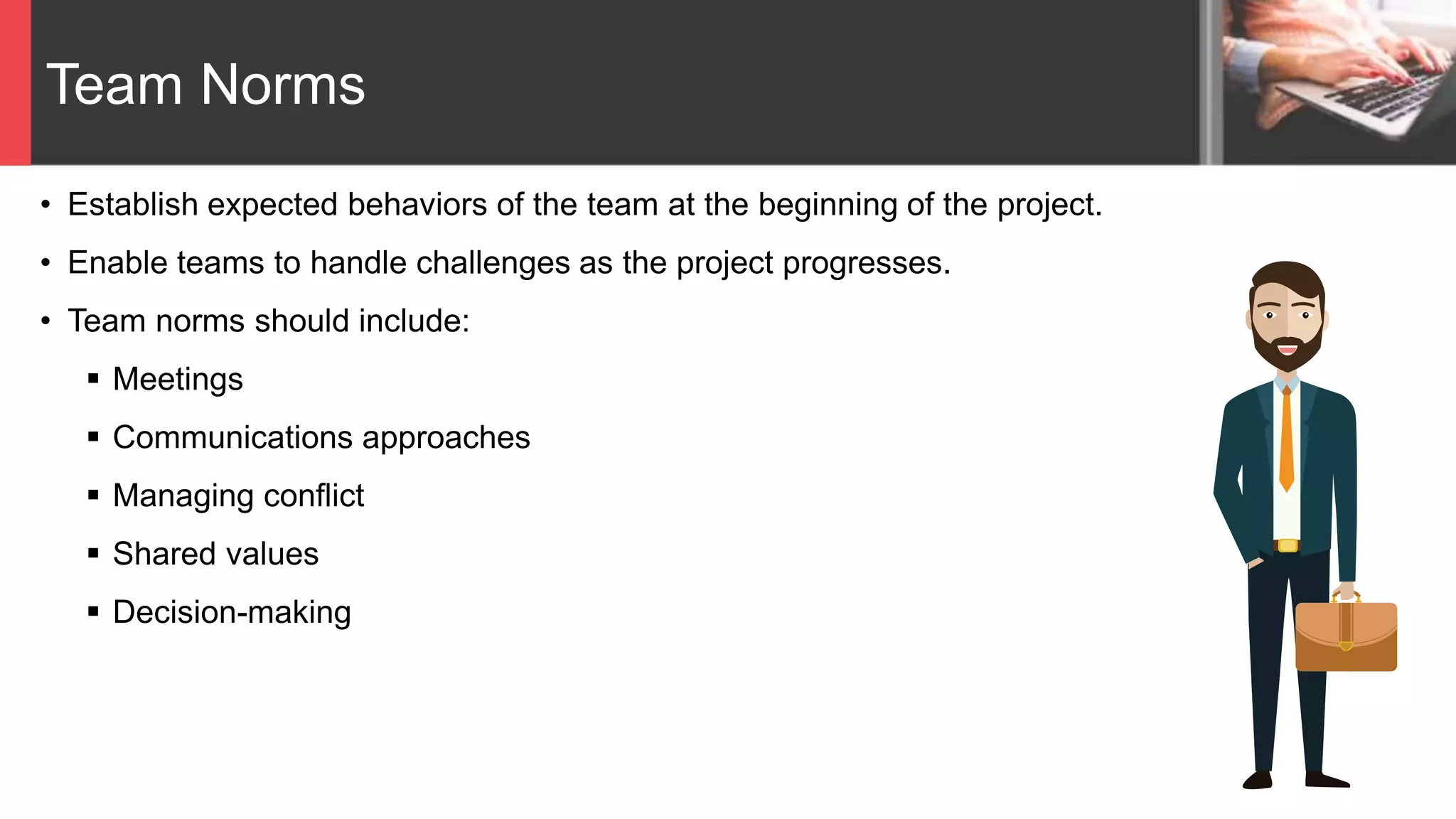 Team Norms
• Establish expected behaviors of the team at the beginning of the project.
• Enable teams to handle challenges as the project progresses.
• Team norms should include:
 Meetings
 Communications approaches
 Managing conflict
 Shared values
 Decision-making
 