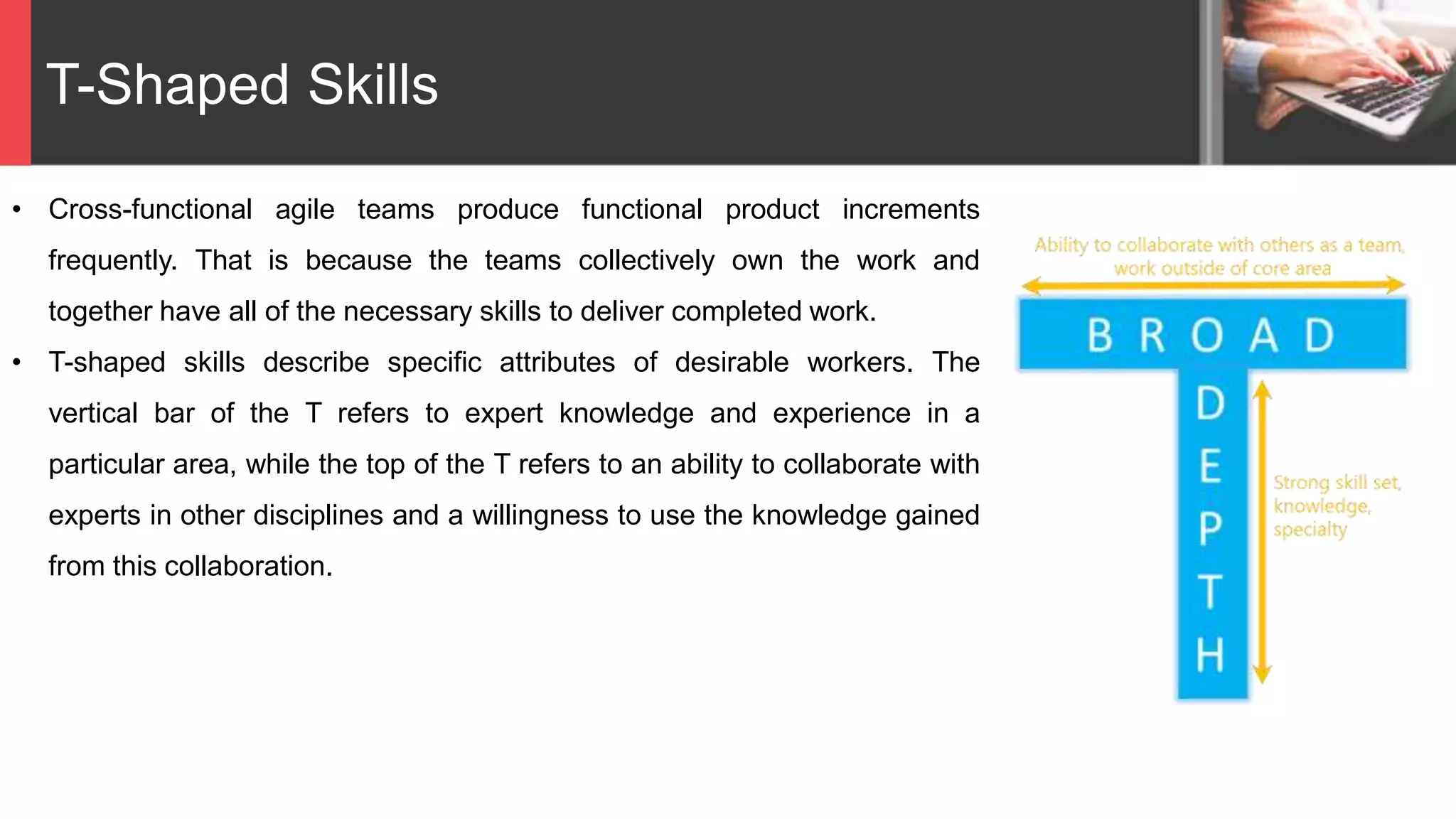 T-Shaped Skills
• Cross-functional agile teams produce functional product increments
frequently. That is because the teams collectively own the work and
together have all of the necessary skills to deliver completed work.
• T-shaped skills describe specific attributes of desirable workers. The
vertical bar of the T refers to expert knowledge and experience in a
particular area, while the top of the T refers to an ability to collaborate with
experts in other disciplines and a willingness to use the knowledge gained
from this collaboration.
 