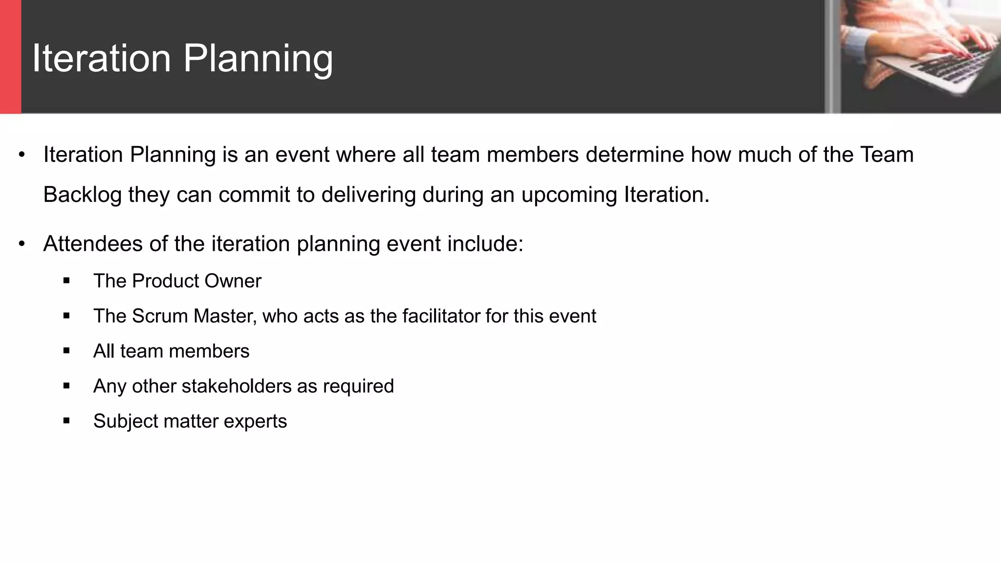 Iteration Planning
• Iteration Planning is an event where all team members determine how much of the Team
Backlog they can commit to delivering during an upcoming Iteration.
• Attendees of the iteration planning event include:
 The Product Owner
 The Scrum Master, who acts as the facilitator for this event
 All team members
 Any other stakeholders as required
 Subject matter experts
 