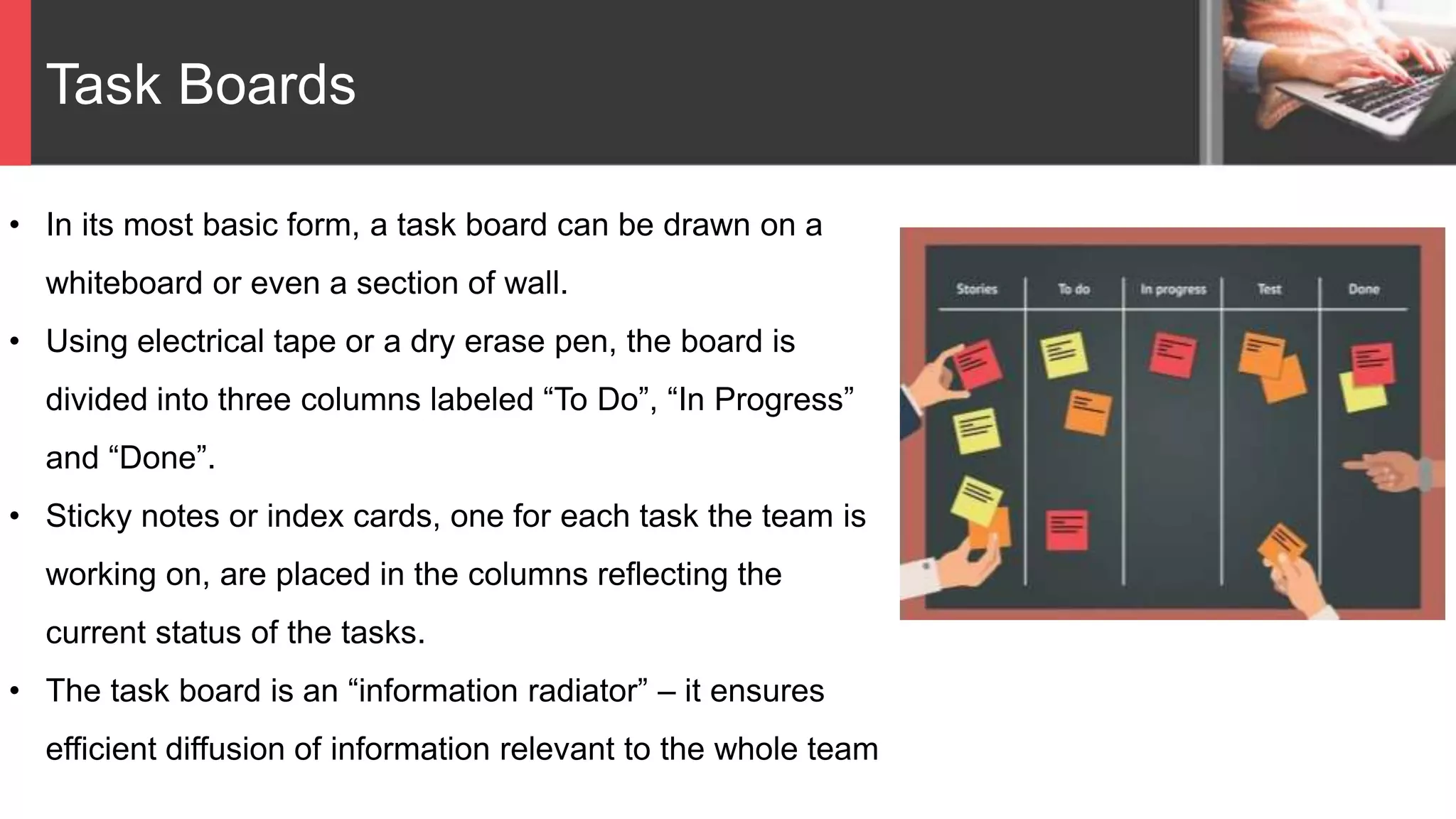 Task Boards
• In its most basic form, a task board can be drawn on a
whiteboard or even a section of wall.
• Using electrical tape or a dry erase pen, the board is
divided into three columns labeled “To Do”, “In Progress”
and “Done”.
• Sticky notes or index cards, one for each task the team is
working on, are placed in the columns reflecting the
current status of the tasks.
• The task board is an “information radiator” – it ensures
efficient diffusion of information relevant to the whole team
 