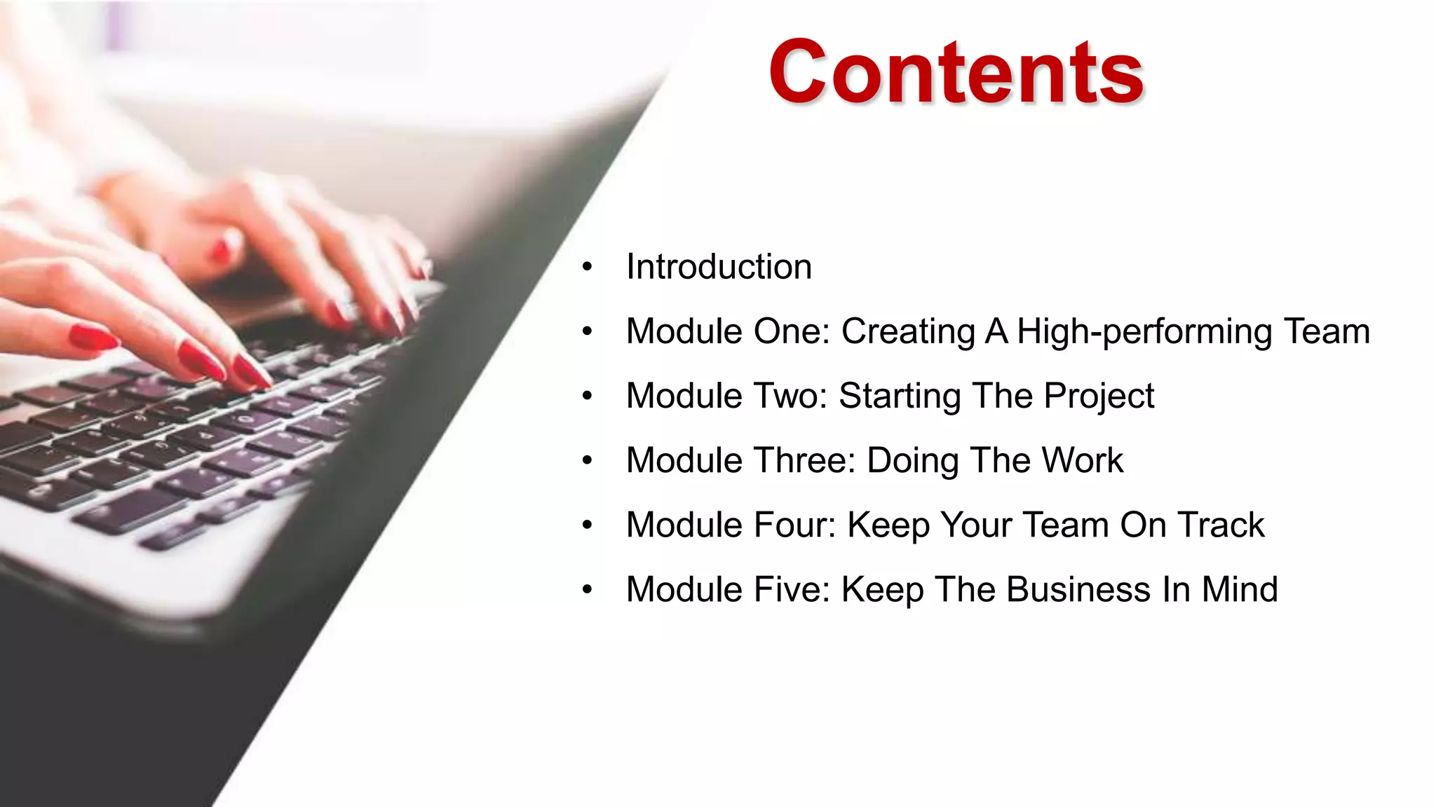 • Introduction
• Module One: Creating A High-performing Team
• Module Two: Starting The Project
• Module Three: Doing The Work
• Module Four: Keep Your Team On Track
• Module Five: Keep The Business In Mind
Contents
 