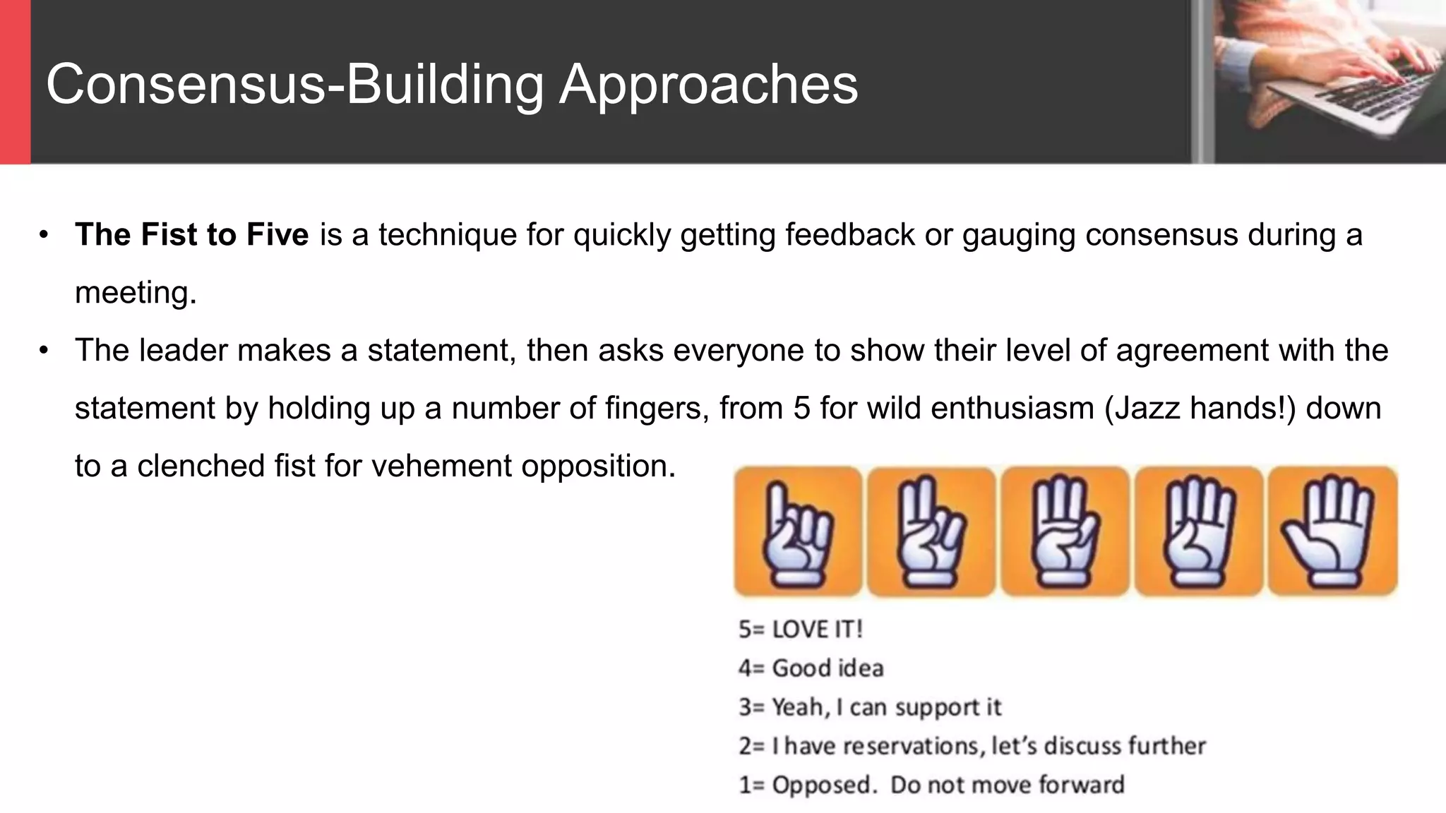 Consensus-Building Approaches
• The Fist to Five is a technique for quickly getting feedback or gauging consensus during a
meeting.
• The leader makes a statement, then asks everyone to show their level of agreement with the
statement by holding up a number of fingers, from 5 for wild enthusiasm (Jazz hands!) down
to a clenched fist for vehement opposition.
 