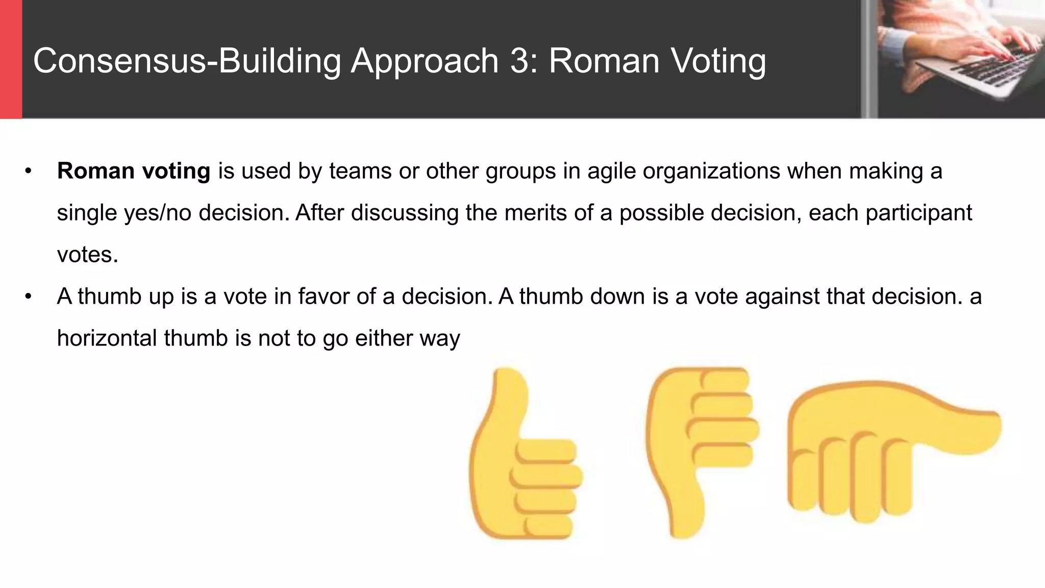 Consensus-Building Approach 3: Roman Voting
• Roman voting is used by teams or other groups in agile organizations when making a
single yes/no decision. After discussing the merits of a possible decision, each participant
votes.
• A thumb up is a vote in favor of a decision. A thumb down is a vote against that decision. a
horizontal thumb is not to go either way
 