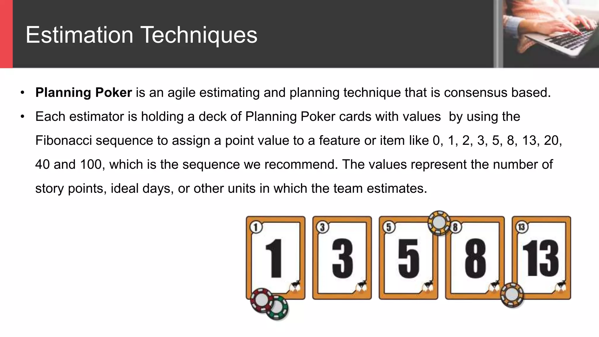 Estimation Techniques
Planning Poker
• Planning Poker is an agile estimating and planning technique that is consensus based.
• Each estimator is holding a deck of Planning Poker cards with values by using the
Fibonacci sequence to assign a point value to a feature or item like 0, 1, 2, 3, 5, 8, 13, 20,
40 and 100, which is the sequence we recommend. The values represent the number of
story points, ideal days, or other units in which the team estimates.
 
