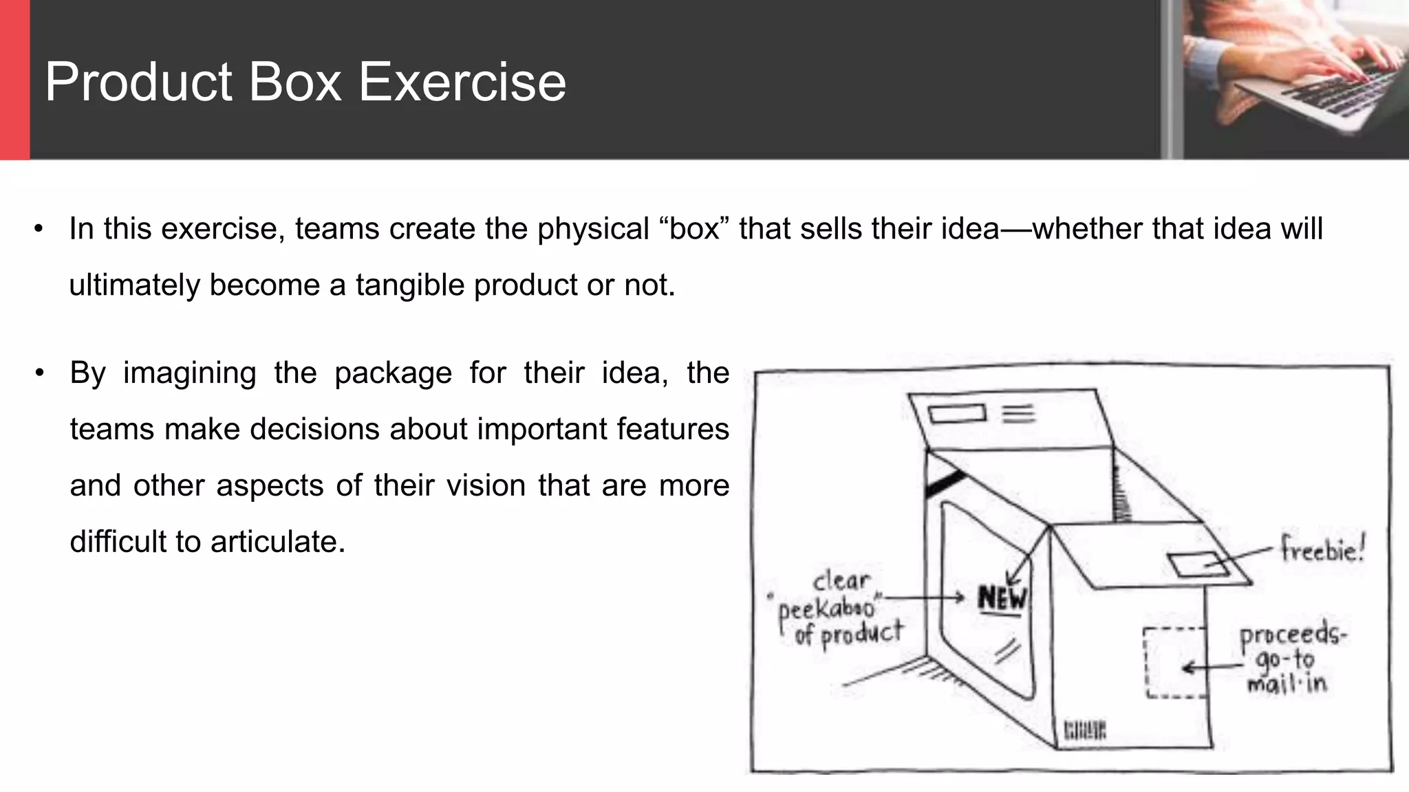 Product Box Exercise
• In this exercise, teams create the physical “box” that sells their idea—whether that idea will
ultimately become a tangible product or not.
• By imagining the package for their idea, the
teams make decisions about important features
and other aspects of their vision that are more
difficult to articulate.
 