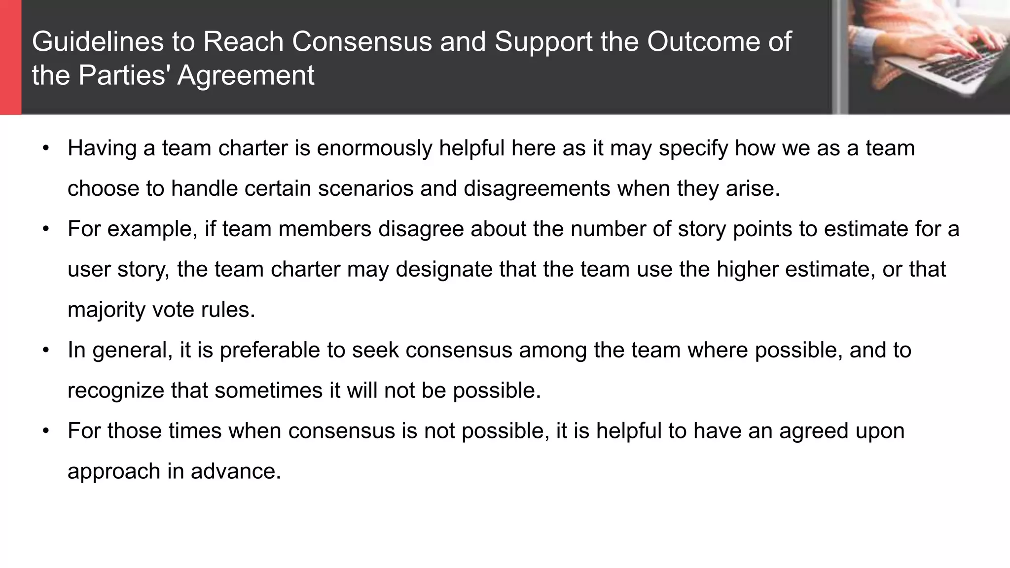 Guidelines to Reach Consensus and Support the Outcome of
the Parties' Agreement
• Having a team charter is enormously helpful here as it may specify how we as a team
choose to handle certain scenarios and disagreements when they arise.
• For example, if team members disagree about the number of story points to estimate for a
user story, the team charter may designate that the team use the higher estimate, or that
majority vote rules.
• In general, it is preferable to seek consensus among the team where possible, and to
recognize that sometimes it will not be possible.
• For those times when consensus is not possible, it is helpful to have an agreed upon
approach in advance.
 