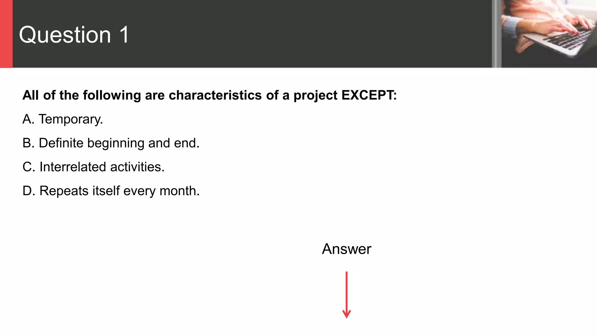 Question 1
All of the following are characteristics of a project EXCEPT:
A. Temporary.
B. Definite beginning and end.
C. Interrelated activities.
D. Repeats itself every month.
Answer
 