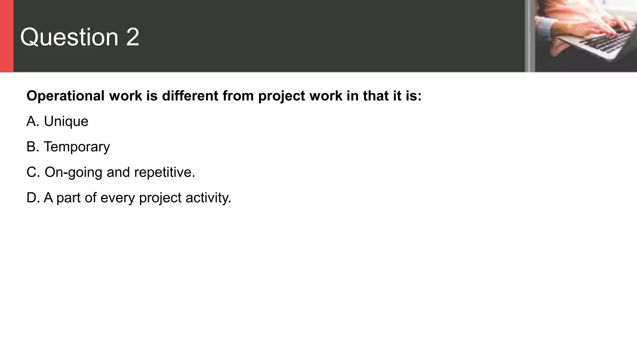Question 2
Operational work is different from project work in that it is:
A. Unique
B. Temporary
C. On-going and repetitive.
D. A part of every project activity.
 