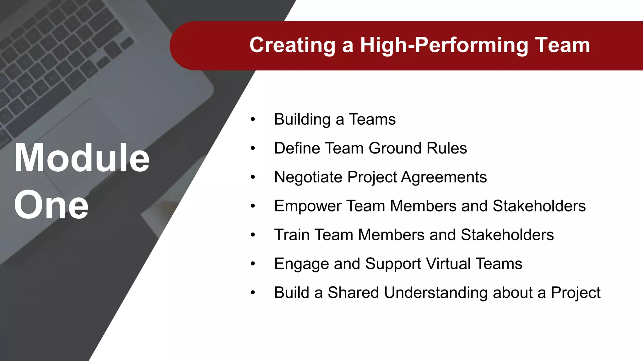 Creating a High-Performing Team
• Building a Teams
• Define Team Ground Rules
• Negotiate Project Agreements
• Empower Team Members and Stakeholders
• Train Team Members and Stakeholders
• Engage and Support Virtual Teams
• Build a Shared Understanding about a Project
Module
One
 