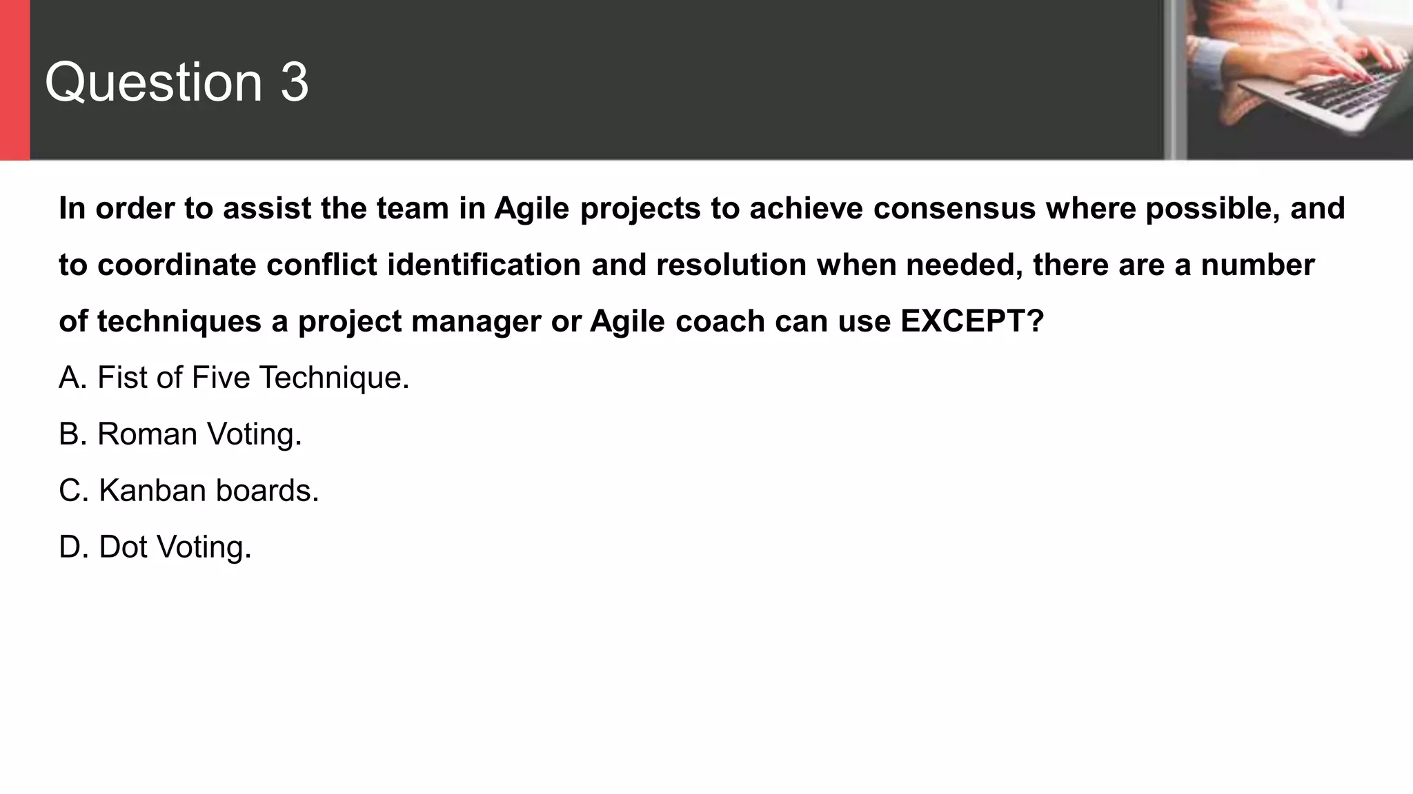 Question 3
In order to assist the team in Agile projects to achieve consensus where possible, and
to coordinate conflict identification and resolution when needed, there are a number
of techniques a project manager or Agile coach can use EXCEPT?
A. Fist of Five Technique.
B. Roman Voting.
C. Kanban boards.
D. Dot Voting.
 