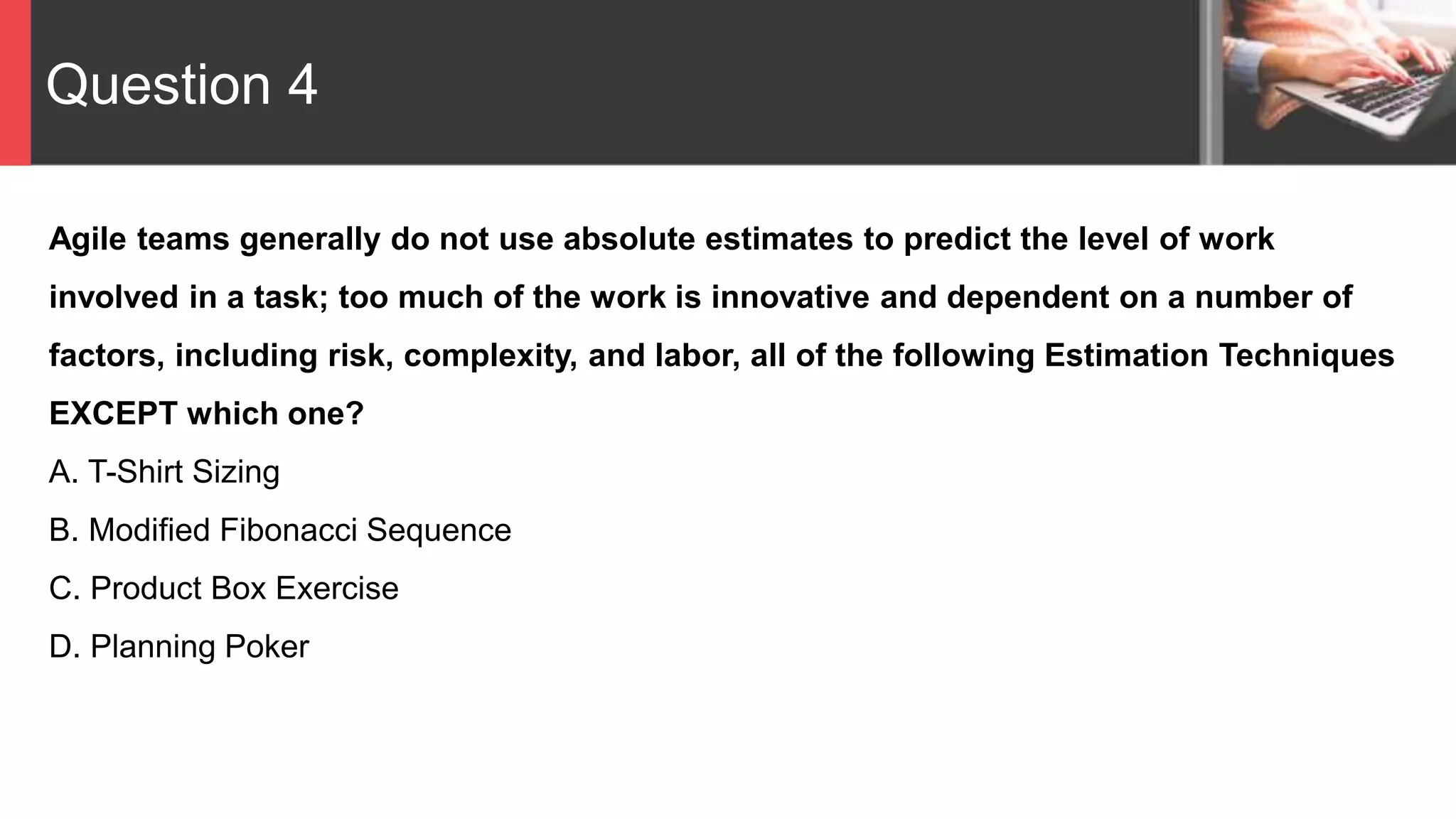 Question 4
Agile teams generally do not use absolute estimates to predict the level of work
involved in a task; too much of the work is innovative and dependent on a number of
factors, including risk, complexity, and labor, all of the following Estimation Techniques
EXCEPT which one?
A. T-Shirt Sizing
B. Modified Fibonacci Sequence
C. Product Box Exercise
D. Planning Poker
 