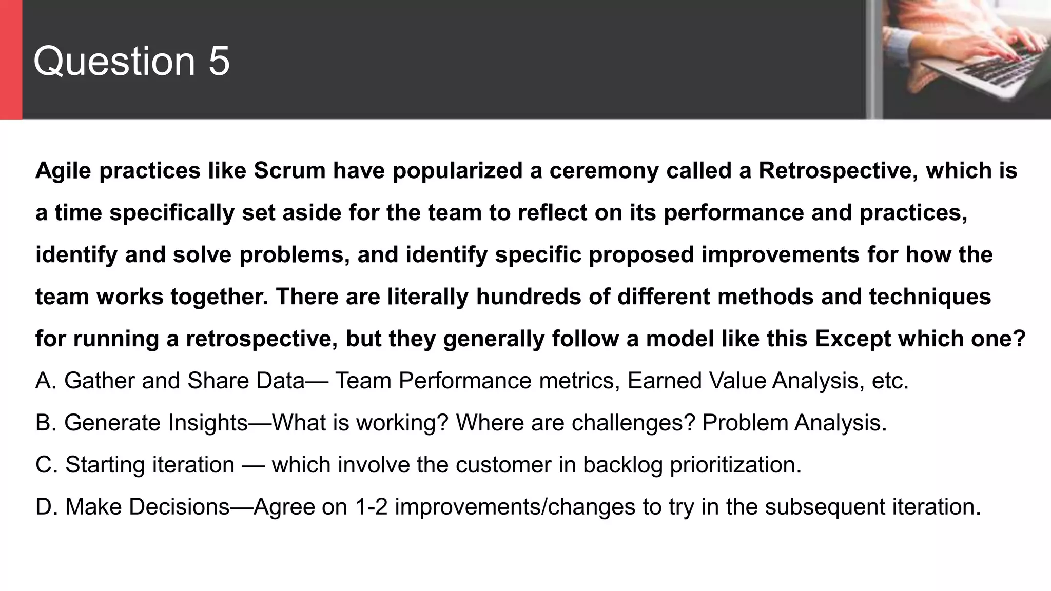 Question 5
Agile practices like Scrum have popularized a ceremony called a Retrospective, which is
a time specifically set aside for the team to reflect on its performance and practices,
identify and solve problems, and identify specific proposed improvements for how the
team works together. There are literally hundreds of different methods and techniques
for running a retrospective, but they generally follow a model like this Except which one?
A. Gather and Share Data— Team Performance metrics, Earned Value Analysis, etc.
B. Generate Insights—What is working? Where are challenges? Problem Analysis.
C. Starting iteration — which involve the customer in backlog prioritization.
D. Make Decisions—Agree on 1-2 improvements/changes to try in the subsequent iteration.
 