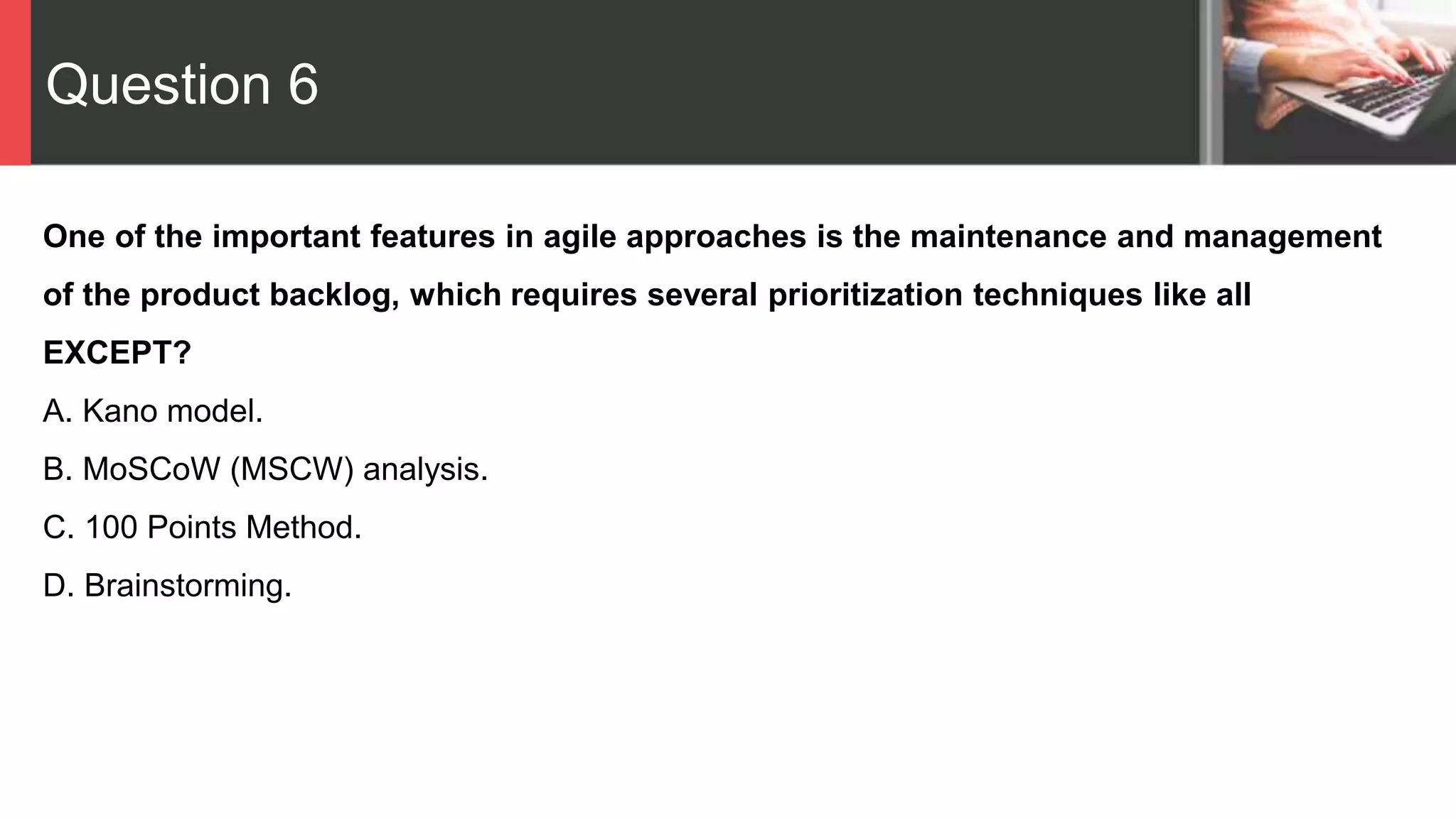 Question 6
One of the important features in agile approaches is the maintenance and management
of the product backlog, which requires several prioritization techniques like all
EXCEPT?
A. Kano model.
B. MoSCoW (MSCW) analysis.
C. 100 Points Method.
D. Brainstorming.
 
