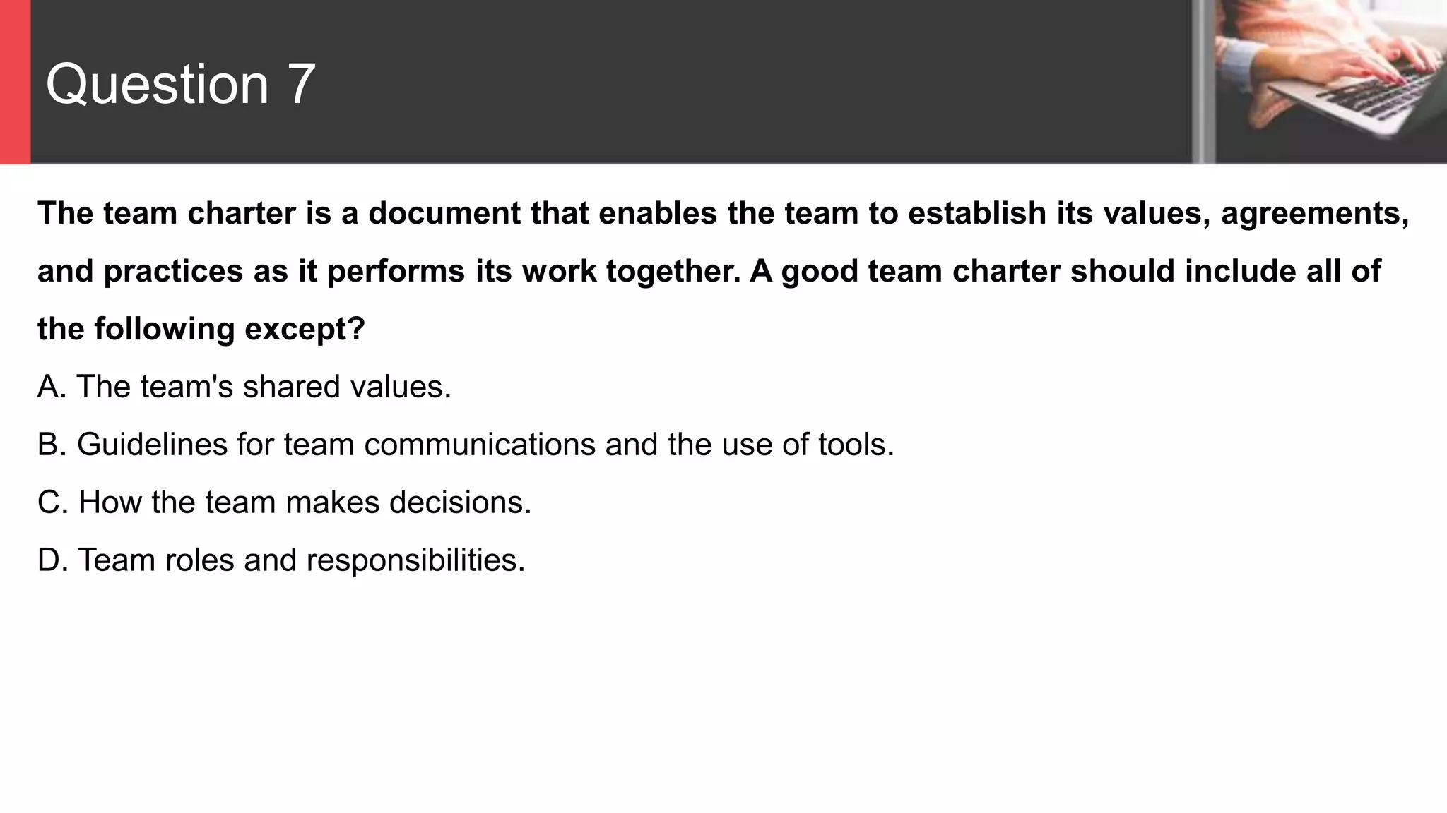 Question 7
The team charter is a document that enables the team to establish its values, agreements,
and practices as it performs its work together. A good team charter should include all of
the following except?
A. The team's shared values.
B. Guidelines for team communications and the use of tools.
C. How the team makes decisions.
D. Team roles and responsibilities.
 