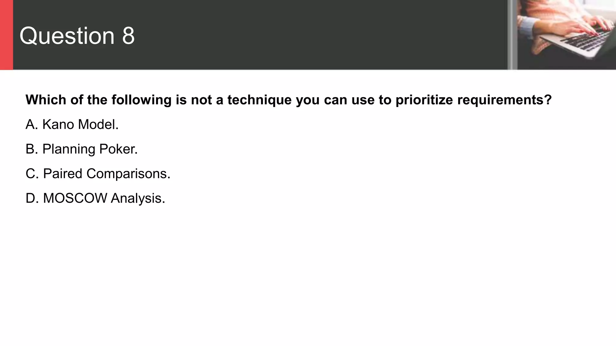 Question 8
Which of the following is not a technique you can use to prioritize requirements?
A. Kano Model.
B. Planning Poker.
C. Paired Comparisons.
D. MOSCOW Analysis.
 