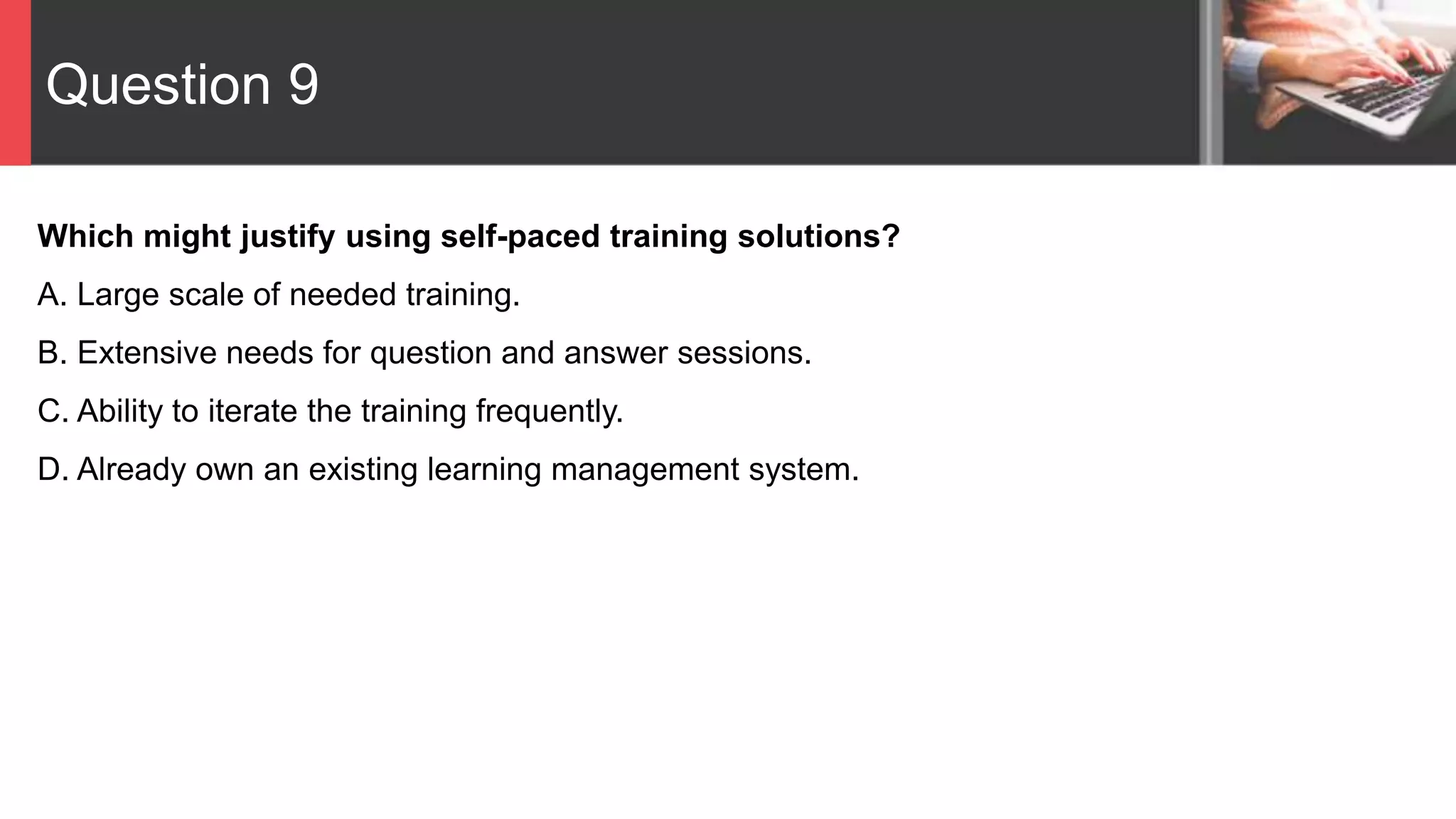 Question 9
Which might justify using self-paced training solutions?
A. Large scale of needed training.
B. Extensive needs for question and answer sessions.
C. Ability to iterate the training frequently.
D. Already own an existing learning management system.
 