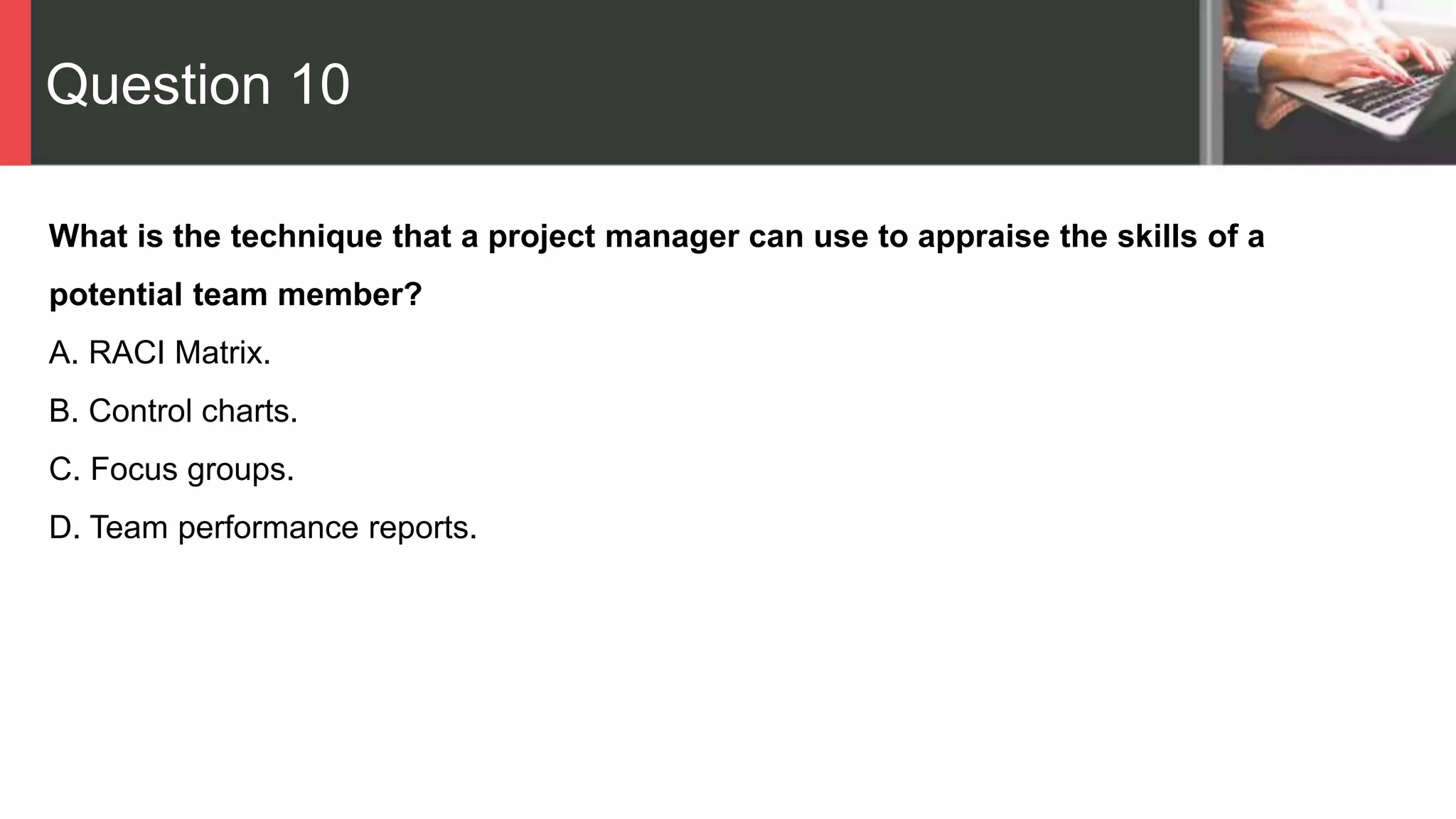 Question 10
What is the technique that a project manager can use to appraise the skills of a
potential team member?
A. RACI Matrix.
B. Control charts.
C. Focus groups.
D. Team performance reports.
 