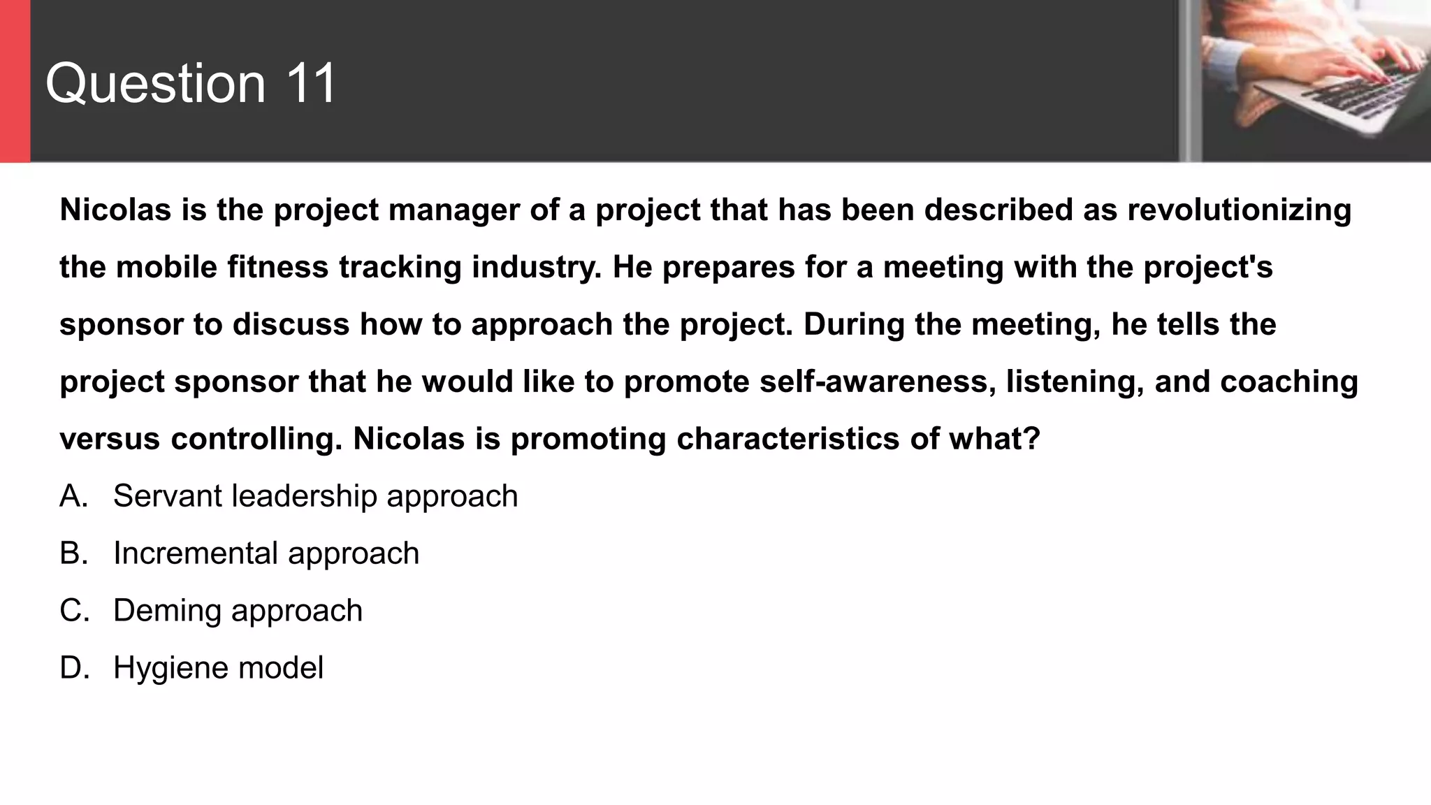Question 11
Nicolas is the project manager of a project that has been described as revolutionizing
the mobile fitness tracking industry. He prepares for a meeting with the project's
sponsor to discuss how to approach the project. During the meeting, he tells the
project sponsor that he would like to promote self-awareness, listening, and coaching
versus controlling. Nicolas is promoting characteristics of what?
A. Servant leadership approach
B. Incremental approach
C. Deming approach
D. Hygiene model
 