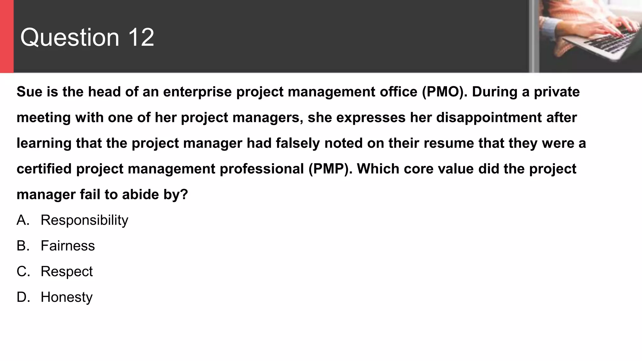 Question 12
Sue is the head of an enterprise project management office (PMO). During a private
meeting with one of her project managers, she expresses her disappointment after
learning that the project manager had falsely noted on their resume that they were a
certified project management professional (PMP). Which core value did the project
manager fail to abide by?
A. Responsibility
B. Fairness
C. Respect
D. Honesty
 