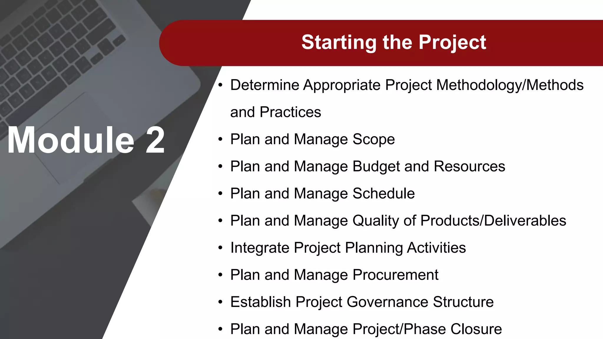Starting the Project
• Determine Appropriate Project Methodology/Methods
and Practices
• Plan and Manage Scope
• Plan and Manage Budget and Resources
• Plan and Manage Schedule
• Plan and Manage Quality of Products/Deliverables
• Integrate Project Planning Activities
• Plan and Manage Procurement
• Establish Project Governance Structure
• Plan and Manage Project/Phase Closure
Module 2
 