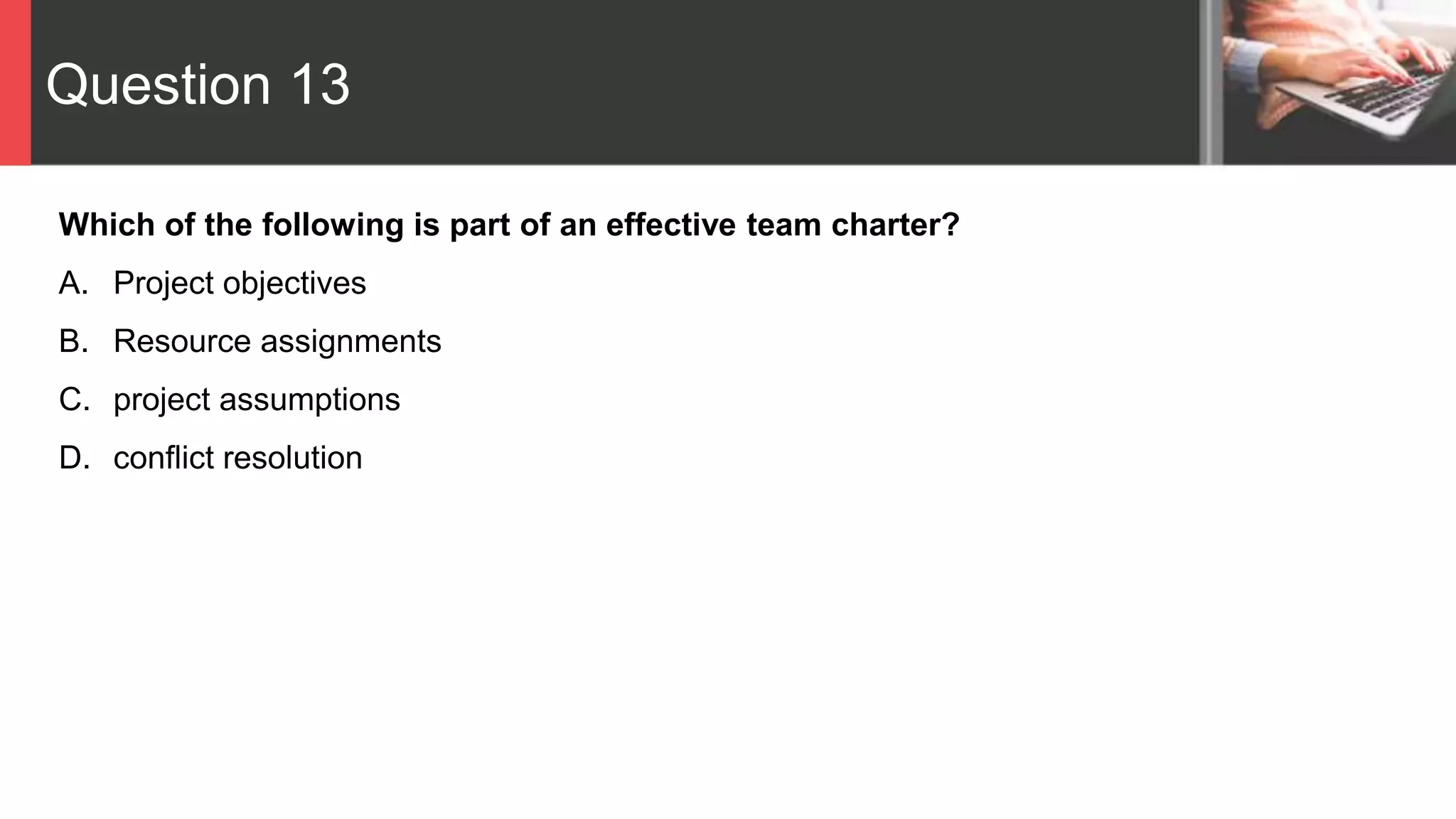 Question 13
Which of the following is part of an effective team charter?
A. Project objectives
B. Resource assignments
C. project assumptions
D. conflict resolution
 