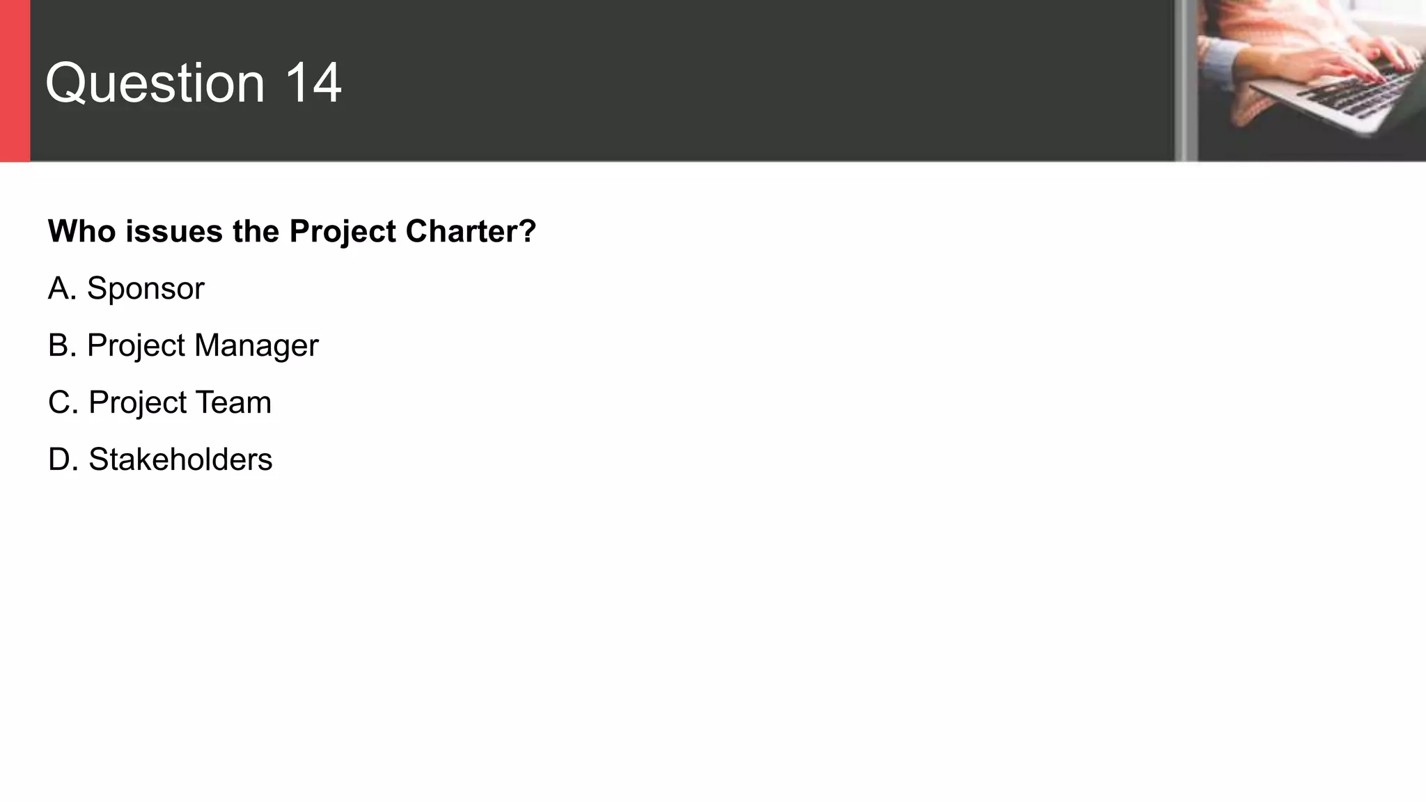 Question 14
Who issues the Project Charter?
A. Sponsor
B. Project Manager
C. Project Team
D. Stakeholders
 
