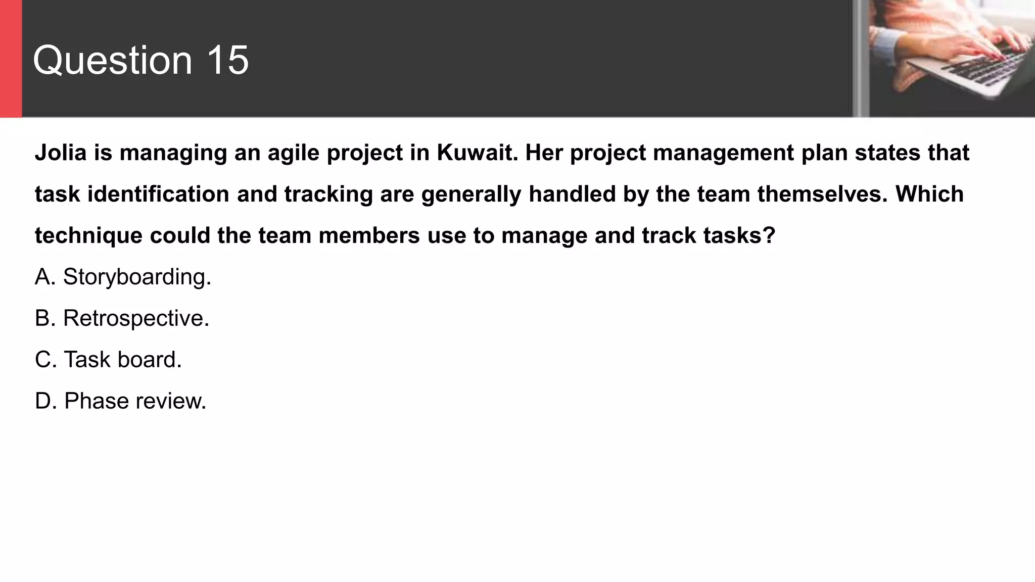 Question 15
Jolia is managing an agile project in Kuwait. Her project management plan states that
task identification and tracking are generally handled by the team themselves. Which
technique could the team members use to manage and track tasks?
A. Storyboarding.
B. Retrospective.
C. Task board.
D. Phase review.
 