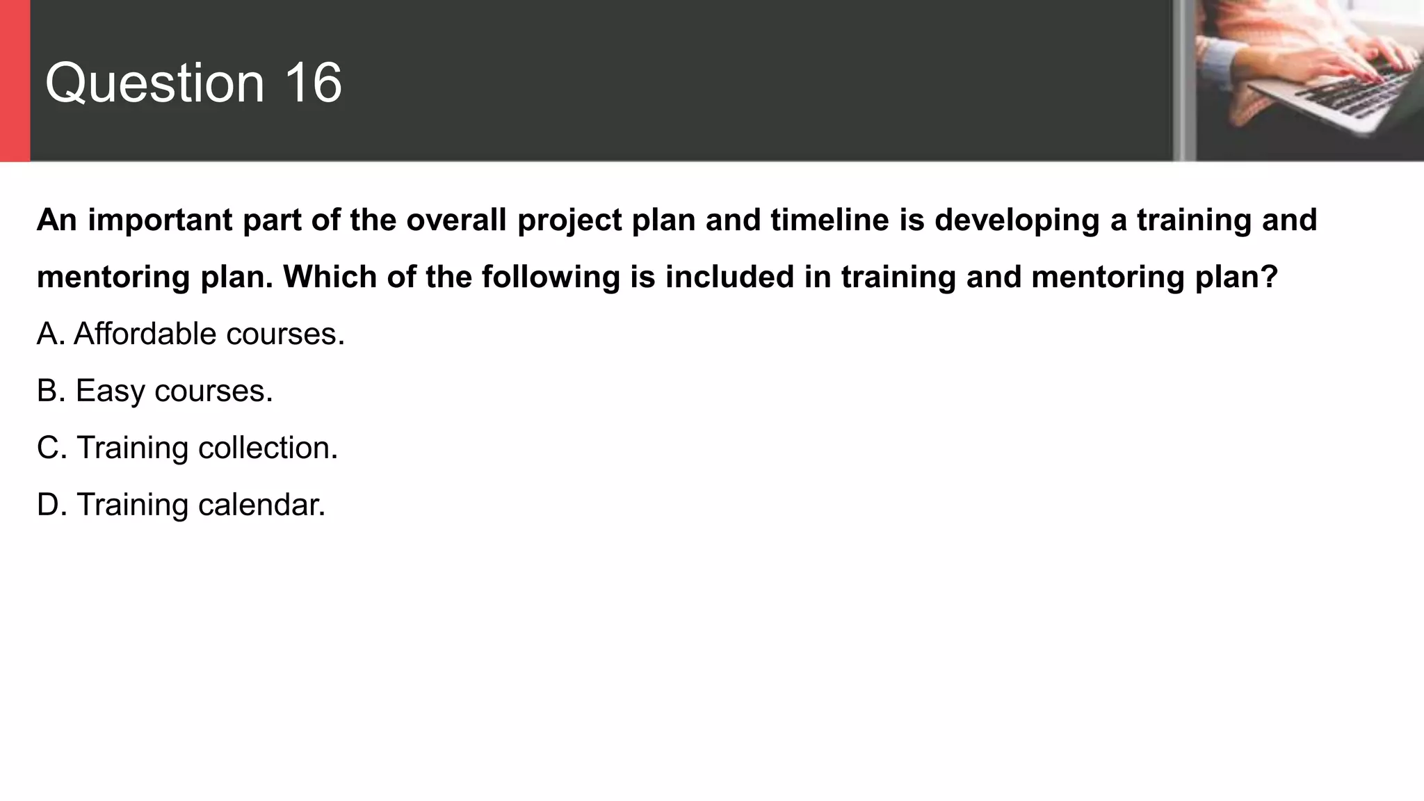 Question 16
An important part of the overall project plan and timeline is developing a training and
mentoring plan. Which of the following is included in training and mentoring plan?
A. Affordable courses.
B. Easy courses.
C. Training collection.
D. Training calendar.
 