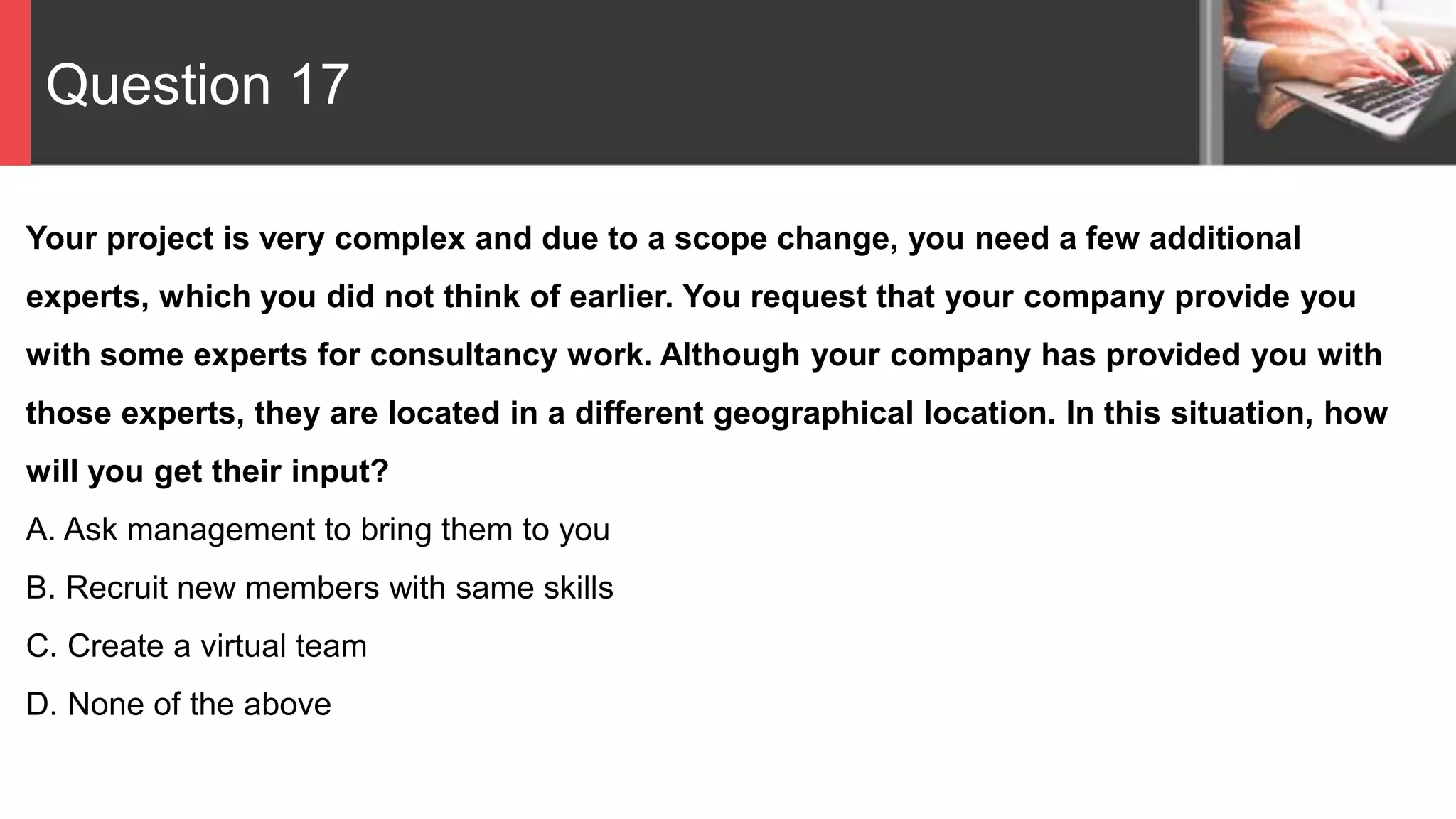 Question 17
Your project is very complex and due to a scope change, you need a few additional
experts, which you did not think of earlier. You request that your company provide you
with some experts for consultancy work. Although your company has provided you with
those experts, they are located in a different geographical location. In this situation, how
will you get their input?
A. Ask management to bring them to you
B. Recruit new members with same skills
C. Create a virtual team
D. None of the above
 