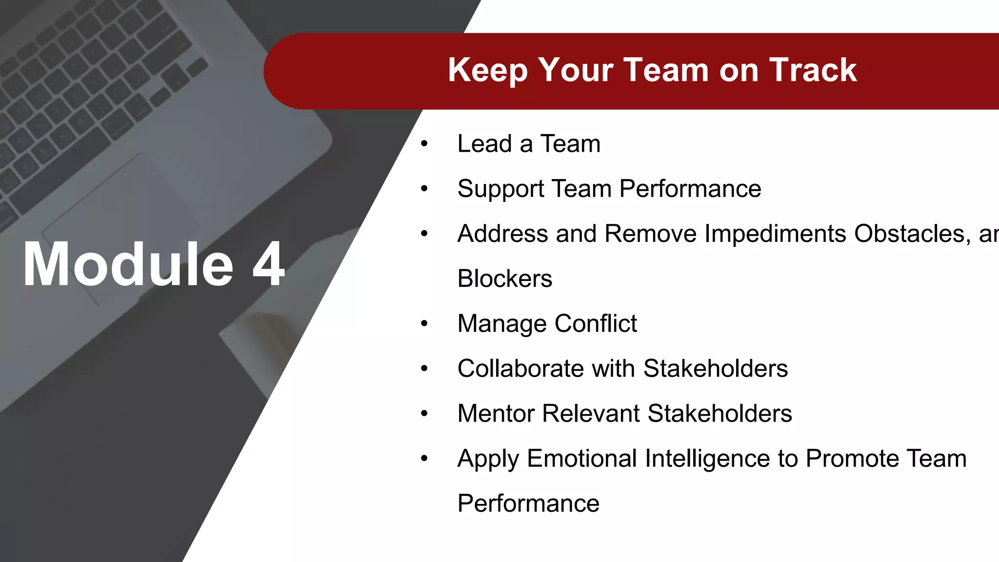 Module 4
Keep Your Team on Track
• Lead a Team
• Support Team Performance
• Address and Remove Impediments Obstacles, an
Blockers
• Manage Conflict
• Collaborate with Stakeholders
• Mentor Relevant Stakeholders
• Apply Emotional Intelligence to Promote Team
Performance
 