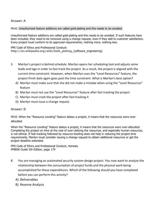 Answer: A
Hint: Unauthorized feature additions are called gold-plating and this needs to be avoided.
Unauthorized feature additions are called gold-plating and this needs to be avoided. If such features have
been included, they need to be removed using a change request, even if they add to customer satisfaction.
Every project must conform to its approved requirements; nothing more, nothing less.
PMI Code of Ethics and Professional Conduct:
http://en.wikipedia.org/wiki/Gold_plating_(software_engineering)
3. Marilyn’s project is behind schedule. Marilyn opens her scheduling tool and adjusts some
leads and lags in order to fast track the project. As a result, the project is aligned with the
current time constraint. However, when Marilyn uses the “Level Resources” feature, the
project finish date again goes past the time constraint. What is Marilyn’s best option?
A) Marilyn must make sure that she did not make a mistake when using the “Level Resources”
feature
B) Marilyn must not use the “Level Resources” feature after fast tracking the project
C) Marilyn must crash the project after fast tracking it
D) Marilyn must issue a change request
Answer: D
Hint: When the “Resource Leveling” feature delays a project, it means that the resources were over-
allocated.
When the “Resource Leveling” feature delays a project, it means that the resources were over-allocated.
Completing the project on time at the cost of over-utilizing the resources, and especially human resources,
is not ethical. If fast tracking followed by resource leveling does not help in reducing the project time
requirements, Marilyn must consider issuing a change request to obtain additional resources or get the
project deadline extended.
PMI Code of Ethics and Professional Conduct, Honesty
PMBOK Guide 5th Edition, page 179
4. You are managing an automated security system design project. You now want to analyze the
relationship between the consumption of project funds and the physical work being
accomplished for these expenditures. Which of the following should you have completed
before you can perform this activity?
A) Deliverables
B) Reserve Analysis
 