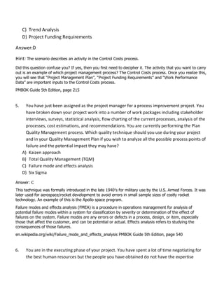 C) Trend Analysis
D) Project Funding Requirements
Answer:D
Hint: The scenario describes an activity in the Control Costs process.
Did this question confuse you? If yes, then you first need to decipher it. The activity that you want to carry
out is an example of which project management process? The Control Costs process. Once you realize this,
you will see that “Project Management Plan”, “Project Funding Requirements” and “Work Performance
Data” are important inputs to the Control Costs process.
PMBOK Guide 5th Edition, page 215
5. You have just been assigned as the project manager for a process improvement project. You
have broken down your project work into a number of work packages including stakeholder
interviews, surveys, statistical analysis, flow charting of the current processes, analysis of the
processes, cost estimations, and recommendations. You are currently performing the Plan
Quality Management process. Which quality technique should you use during your project
and in your Quality Management Plan if you wish to analyze all the possible process points of
failure and the potential impact they may have?
A) Kaizen approach
B) Total Quality Management (TQM)
C) Failure mode and effects analysis
D) Six Sigma
Answer: C
This technique was formally introduced in the late 1940′s for military use by the U.S. Armed Forces. It was
later used for aerospace/rocket development to avoid errors in small sample sizes of costly rocket
technology. An example of this is the Apollo space program.
Failure modes and effects analysis (FMEA) is a procedure in operations management for analysis of
potential failure modes within a system for classification by severity or determination of the effect of
failures on the system. Failure modes are any errors or defects in a process, design, or item, especially
those that affect the customer, and can be potential or actual. Effects analysis refers to studying the
consequences of those failures.
en.wikipedia.org/wiki/Failure_mode_and_effects_analysis PMBOK Guide 5th Edition, page 540
6. You are in the executing phase of your project. You have spent a lot of time negotiating for
the best human resources but the people you have obtained do not have the expertise
 