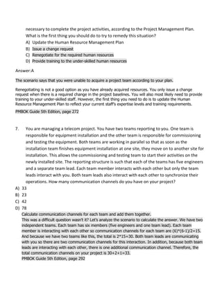 necessary to complete the project activities, according to the Project Management Plan.
What is the first thing you should do to try to remedy this situation?
A) Update the Human Resource Management Plan
B) Issue a change request
C) Renegotiate for the required human resources
D) Provide training to the under-skilled human resources
Answer:A
The scenario says that you were unable to acquire a project team according to your plan.
Renegotiating is not a good option as you have already acquired resources. You only issue a change
request when there is a required change in the project baselines. You will also most likely need to provide
training to your under-skilled staff. However, the first thing you need to do is to update the Human
Resource Management Plan to reflect your current staff’s expertise levels and training requirements.
PMBOK Guide 5th Edition, page 272
7. You are managing a telecom project. You have two teams reporting to you. One team is
responsible for equipment installation and the other team is responsible for commissioning
and testing the equipment. Both teams are working in parallel so that as soon as the
installation team finishes equipment installation at one site, they move on to another site for
installation. This allows the commissioning and testing team to start their activities on the
newly installed site. The reporting structure is such that each of the teams has five engineers
and a separate team lead. Each team member interacts with each other but only the team
leads interact with you. Both team leads also interact with each other to synchronize their
operations. How many communication channels do you have on your project?
A) 33
B) 23
C) 42
D) 78
Calculate communication channels for each team and add them together.
This was a difficult question wasn’t it? Let’s analyze the scenario to calculate the answer. We have two
independent teams. Each team has six members (five engineers and one team lead). Each team
member is interacting with each other so communication channels for each team are (6)*(6-1)/2=15.
And because we have two teams like this, the total is 2*15=30. Both team leads are communicating
with you so there are two communication channels for this interaction. In addition, because both team
leads are interacting with each other, there is one additional communication channel. Therefore, the
total communication channels on your project is 30+2+1=33.
PMBOK Guide 5th Edition, page 292
 
