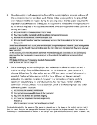 8. Rhonda’s project is half-way complete. None of the project risks have occurred and none of
the contingency reserves have been used. Rhonda finds a few new risks to the project that
were not added to the risk register during the planning phase. Rhonda quickly calculates the
expected values of these risks and requests management to increase the contingency reserve
by the amount required to manage these new risks. What’s wrong with Rhonda’s approach to
dealing with risks?
A) Rhonda should not have requested the increase
B) New risks must be managed with the available management reserves
C) Rhonda should have done a reserve analysis first
D) Rhonda should have first used the contingency amounts for those risks that did not occur
Answer: C
If new and unidentified risks occur, they are managed using management reserves (after management
approval to use the funds). However in this case, the new risks have not occurred, they have only just
been identified.
In this scenario, new risks have been identified. Rhonda can request an increase in the contingency
reserves after she carries out a reserve analysis to determine if the additional funds are indeed
required.
PMI Code of Ethics and Professional Conduct, Responsibility
PMBOK Guide 5th Edition, page 352
9. You are managing a construction project. You have outsourced the labor workforce to a
contractor using a Time and Materials contract. As per the contract, your contractor is
claiming $10 per hour for labor and an average of 10 hours a day per each labor resource
provided. You know that on average only 8 of these 10 hours per day were actually
productive time spent on the project. However, your contract doesn’t state anything
specifically about charging for unproductive time. You now have a hold on all of the
contractor’s invoices until you reach a resolution. Which of the following might be a factor
contributing to this situation?
A) Your contractor is being unreasonable
B) You are being unreasonable towards the contractor
C) You have not drafted the contract properly
D) You have not negotiated the contract properly
Answer: C
Why doesn’t your contract say anything about this?
Don’t get distracted by the scenario. The scenario may put you in the shoes of the project manger, but it
does not mean that you are always right! Assume that you are not the project manager for a moment. In
that case you cannot resolve this dispute in any party’s favor just with the information given. However, you
 
