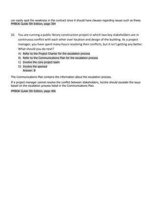 can easily spot the weakness in the contract since it should have clauses regarding issues such as these.
PMBOK Guide 5th Edition, page 364
10. You are running a public library construction project in which two key stakeholders are in
continuous conflict with each other over location and design of the building. As a project
manager, you have spent many hours resolving their conflicts, but it isn’t getting any better.
What should you do next?
A) Refer to the Project Charter for the escalation process
B) Refer to the Communications Plan for the escalation process
C) Involve the core project team
D) Involve the sponsor
Answer: B
The Communications Plan contains the information about the escalation process.
If a project manager cannot resolve the conflict between stakeholders, he/she should escalate the issue
based on the escalation process listed in the Communications Plan.
PMBOK Guide 5th Edition, page 406
 