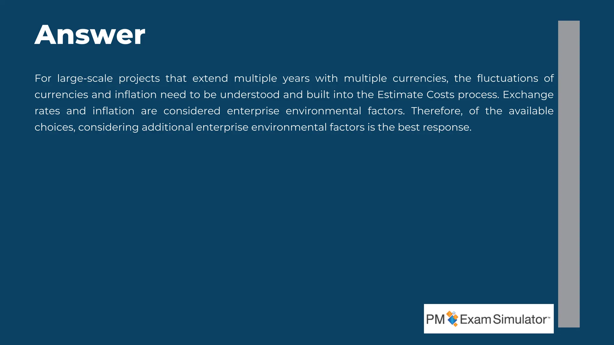 For large-scale projects that extend multiple years with multiple currencies, the fluctuations of
currencies and inflation need to be understood and built into the Estimate Costs process. Exchange
rates and inflation are considered enterprise environmental factors. Therefore, of the available
choices, considering additional enterprise environmental factors is the best response.
Answer
 