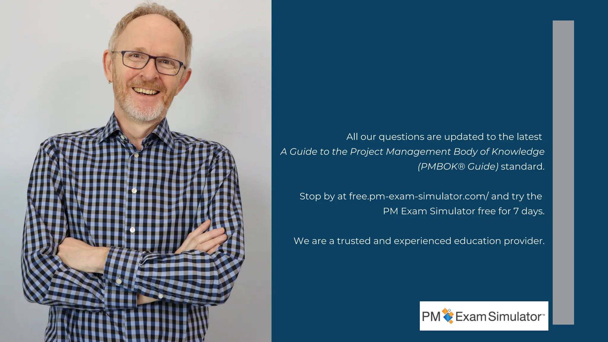 All our questions are updated to the latest
A Guide to the Project Management Body of Knowledge
(PMBOK® Guide) standard.
Stop by at free.pm-exam-simulator.com/ and try the
PM Exam Simulator free for 7 days.
We are a trusted and experienced education provider.
 
