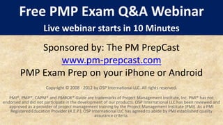 Free PMP Exam Q&A Webinar
                    Live webinar starts in 10 Minutes
            Sponsored by: The PM PrepCast
                www.pm-prepcast.com
        PMP Exam Prep on your iPhone or Android
                      Copyright © 2008 - 2012 by OSP International LLC. All rights reserved.

   PMI®, PMP®, CAPM® and PMBOK® Guide are trademarks of Project Management Institute, Inc. PMI® has not
endorsed and did not participate in the development of our products. OSP International LLC has been reviewed and
   approved as a provider of project management training by the Project Management Institute (PMI). As a PMI
    Registered Education Provider (R.E.P.), OSP International LLC has agreed to abide by PMI established quality
                                                  assurance criteria.
 